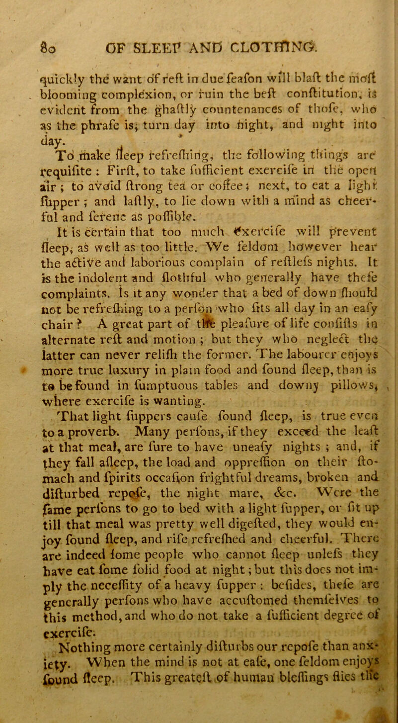 quickly the want of reft in clue feafon will blaft the moft blooming complexion, or ruin the beft conftitution, is evident from the ghaftly countenances of thofe, wlio as the phrafe isj turn day into bight, and night into tiay. To,make neep refreftiing, the following things are requifite : Firft, to take fufticient exercife Iri the open air ; to avejid ftrong tea or coffee; next, to eat a light iupper ; and laftly, to lie down with a nilnd as cheei*- ful and ferenc as poflible. It is certain that too much ^xetcife will prevent fleep^ as well as too little. We feldom however hear the adtiVe and laborious complain of reftlefs nights. It is the indolent and flothful who generally have thefe complaints. Is it any wonder that a bed of down fiioukl not be refreshing to a perfon 'who fus all day in an eafy chair ? A great part of tfc pleafure of life confifts in alternate reft; and motion ; but they who neglect the latter can never relifh the former. The labourer enjoys more true luxury in plain food and found fleep,than is t» be found in furnptuous tables and downy pillows, where exercife is wanting. That light fuppers caufe found fleep, is true even to a proverb. Many perfons, if they exceed the leaft at that meal, are fure to have uneafy nights ; and, if they fall afleep, the load and oppreftion on their fto- mach and fpirits occafton frightful dreams, broken and difturbed repc^c, the night mare, Scc» Were the fame perfons to go to bed with a light fupper, or fit up till that meal was pretty well digefted, they would en- joy found fleep, and rife refrefhed and cheerful. There are indeed lome people who cannot fleep unlefs they have eat fome folid food at night; but this docs not im- ply the neceflity of a heavy fupper : bcfides, thefe are generally perfons who have accuftomed themfdves to this method, and who do not take a fufticient degree ojf cxercilc. Nothing more certainly diftiirbs our repofe than anx* icty. When the mind is not at eale, one feldom enjoys Ipund fleep. This greateft .of human bleftings flies tlfe