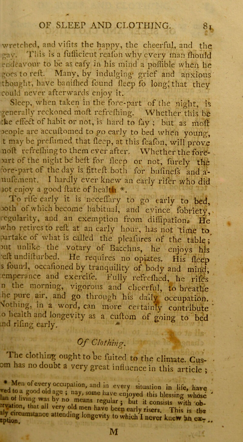 wretched, and vifits the happy, the cheerful, and the p;nv. Is a fuflicient realbn why every man flionld endeavour to be as eafy in his mind a poffible when he i^ocstoreft. Many, by indulging* grief and anxious thought, have banifhed found deep fo long'that they eould never afterwards enjoy it. Sleep, when taken in the fore-part of the night, is generally reckoned moft refrdhing. Whether this be the effedt of habit or not, is hard to fay ; but as mod: aeople are accuftomed to go early to bed when young, t may be prefumed that fleep, at this feafon, will prove nod refrelliing to them ever after. Whether the fore- part of the night be bed for deep or not, furely the •ore-part of the day is fitted botii for bufinefs and a- ULifement. I hardly ever knew an early rifer who did lot enjoy a good date of healdh ' To rife early it is neceffary to go early to bed 30th of which become habitual, and evince fobriety',. regularity, and an exemption from diffipation* He who retires to red at an early hour, has not time to partake of what is called the pleafures of the table 3ut unlike the votary of Bacchus, he enjoys his •ed undidurbed. He requires no opiates. His deep s found, occafioned by tranquility of body and mind, cmperancc and exercife. Fully refrefiied, he rifds’ n the morning, vigorous and cheerful, to breathe he pure air, and go through his dailv occupation. Sfothiiig. in a word, can more certainly contribute o health and longevity as a cudom of going to bed nd rifing early. Of Clothhigr, The clothing ought to lie fuitecl to the climate. Cits- • om has no doubt a very great influence in this article ; •Men of every occupal.on, ami,n every situalion in life, have nay, some have enjoyed this blessing whose consists with ob! »«ending longevity to whic/l never knew in e«-. M