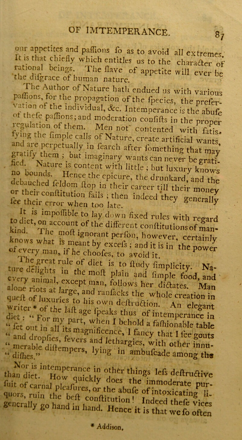 ^7 om appetites and paffions fo as to avoid alJ extremes It .s that chiefly which entitles us to the charaaerof rational beings The flave of appetite will ever be the dilgrace of luiman nature. The Author of Nature hath endued us with various palfions for the propagation of the fpecies, the prefer- If trr 'I &c. Intemperance is the abuft ot thele paflionsiand moderation confifts in the proper Kgu ation of them. Men not' contented with fatis. fyingthe Ample calls of Nature, create artificial wan and are perpetually in fearch after fomething that mfy’ gratify them .- but imaginary wants can never begr^ i^ no hn with little ; but luxury knows deb^ the drunkard, and the ebauched feldom flop in their career till their money I'ec indeed they generally lee their error when too late. ^ Senerally It IS impoflible.to lay down fixed rules with reeard kbd ’Thr°T°^‘‘' ^-'ftitutionsof man^ moft Ignorant perfon, however certainJv knows what is meant by excefs • and it is\n \h/ ^ ofevervmt^n i. it is m the power ery man,, if he choofes, to avoid it. The great rule of diet is to ftudy fimnlicitv Na ev7ry anfmal = lo J except man, follows her diWes. Man qneft oHuxurie^t ’ '’anfacks the whole creation in writer* of thri elegant diet - “Form ^ ^Se Ipeaks thus of intemperance in “ fet'out in ah ^  ftn'ionable table “ and droy T ®3gnificence, I fancy that I fee gouts “ merabS’ ' lethargies, with other Ln- “ diflies.” empers, ymg in ambufeade among tits lint of carnal pleafure^^ tllrabufe^nnto T gencralino‘ha d*^^ ! Indeed'^thefryices generally go hand hand. Hence it is that wefo often * Addison,