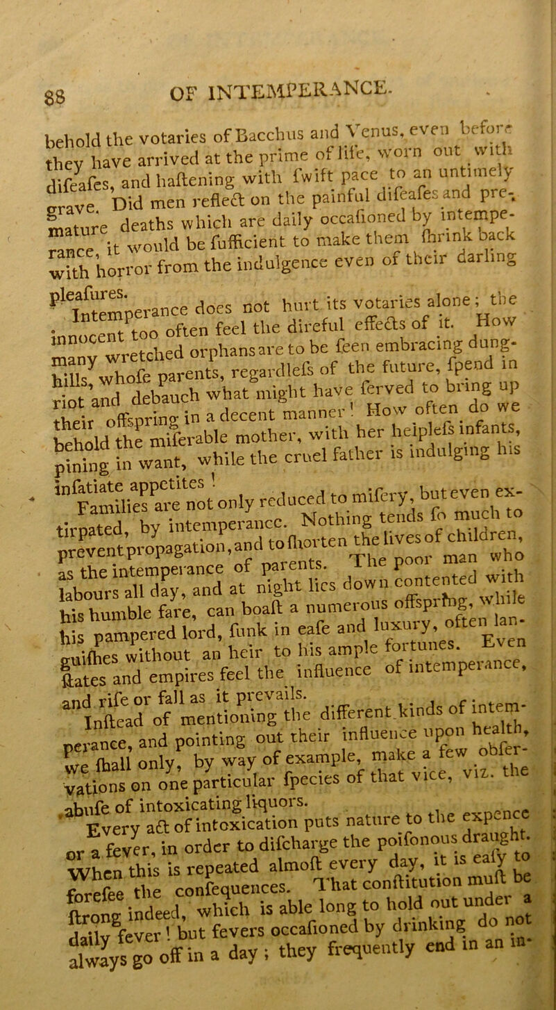 08 OF INTEMFEliANCE. behold the votaries of Bacchus and Venus, even before rtev have arrived at the prime of life, worn out with. Sfes and haftening with fwift pace to an untimely crave. Did men refleft on the painful difeafes and pre- mature deaths whicli are daily occafioned by intempe- rance it would be fufficient to make them (brink back ^Uh horror from the indulgence even of thc.r darling ^^^ntemoerance does not hurt its votaries alone; the innoceTt too often feel the direful effeas of it. How manv wretched orphans are to be feen embracing dung- rr/Jhofe parents, regardlefs of the future, fpend in ’ nd debauch what might have ferved to bring up ^e r How often do we I uMd thfmiferable mother, with her heiplefs infants, In w^f; while the cruel father is indulging h.s SmUiefare not only reduced to mtfery but even ex- tirpated, by intemperance. No^ preventpropagation.andto^ as the intemperance of i«^n . with labours all day, and at nignt lies uuwii his humble fare, can boaft a numerous offspring, h paired lord, funk in eafe and ln->-y, often Ian- „nl(hes without an heir to his ample fortunes. Even ftates and empires feel the influence of intempeiance, -tntarof - different kinds of i^.em- neranee, and pointing out their influence upon , we (hall only, by way of example make a few obf vationson one particular fpecies of that vice, viz. tn or a fever, in order to difeharge the poifonous drai^ht. When this is repeated almoft every day, it is ealy to forefee H e confequences. That conftitutiou muft be ft  n^>ndeed, w4h is able long to hold out under a dailv fever' but fevers occafioned by drinking o n iwIyVgoff in a day ; they frequently end tn an m-