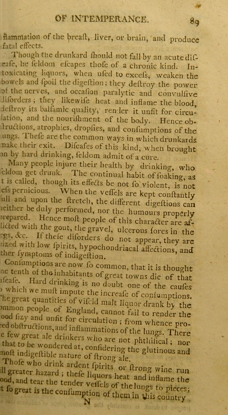 fiammatioii of the bread, liver, or brain, and produce fatal effects. '1 hough tlie drunkard Ihould not fall by an acutedif- eafe, he feldoin efcapes thole of a chronic kind. In- toxicating liquors, when ufed to excels, weaken the bowels and fpoil the digeftion; they deftroy the power of the net ves, and occalion paralytic and convullive Jilbrders ; tfiey likewife heat and inflame the blood dedroy its balfamic quality,' render it unfit for circu- lation, and the nouridunent of the body. Hence ob- fruidions, atropines, dropues, and confumptions of the lings. Thefe are the common ways in which drunkards nake their exit. Difeafes of this kind, when brought >n by hard drinking, feldom admit of a cure. _ Many people injure their health by drinking, who eldom get drunk. The continual habit offoaking, as t is called, though its effeds be not fo violent, is not efs pernicious. When the veffels are kept condantly ull and upon the dretch, the different digedions can ■either be duly performed, nor the humours properly irepared Hence mod people of this charafter are Jr uacd with the gout, the gravel, ulcerous lores in the egs, &c. f thefe diforders do not appear, they are iiied with low fpirits, hypochondriacal affedions, and ther fyraptoms of indigedion. n^tenth'of common, that it is thought d«fl Hard V I that dead. Hard drinking is no doubt one of the caufes .which we mud impute theincreafe of conlumpdons hegreat quantities of vifcid malt liquor drank b^ the .mmon people of England, cannot fail to render he .°d circulation ; from whence pro! ■ed obdrudions, and inflammations of the lungs There ood,and tear the tender velfefs of d,.? ^ t fo great is the confumpUon of them in yds wuiuo'^