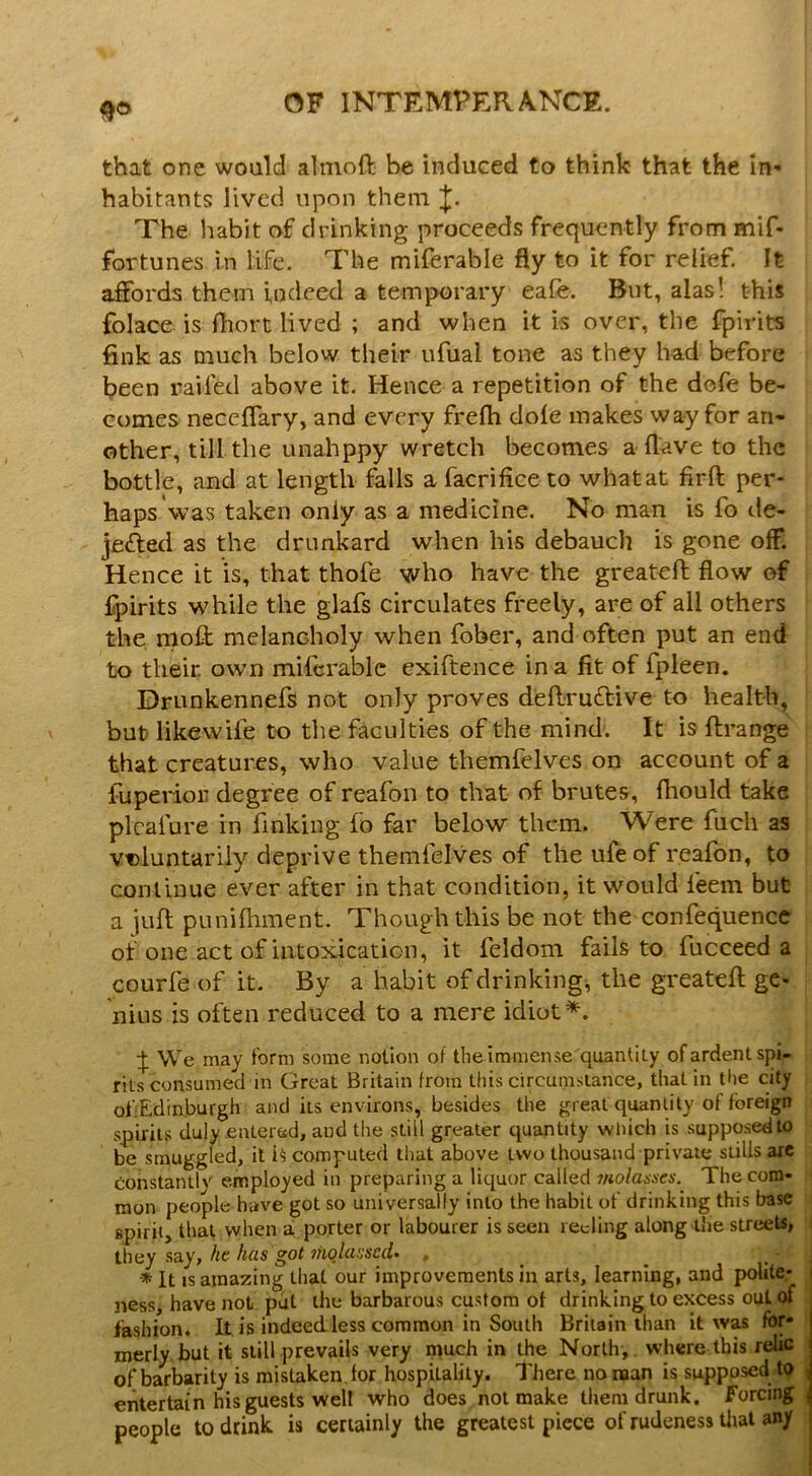 that one would ahnoft be induced to think that the in- habitants lived upon them The liabit of drinking proceeds frequently from mif- fortunes in life. The miferable fly to it for relief. It affords them indeed a temporary eafe. But, alas! this folace is fliort lived ; and when it is over, the fpirits fink as much below their ufual tone as they had before been railed above it. Hence a repetition of the dofe be- comes neccffary, and every frelh dole makes way for an- other, till the unahppy wretch becomes a Have to the bottle, and at length falls a facrifice to what at firft per- haps'was taken only as a medicine. No man is fo de- jefted as the drunkard when his debauch is gone off. Hence it is, that thole who have the greateft flow of fpirits while the glafs circulates freely, are of all others the moft melancholy when fober, and often put an end to their, own miferable exiftence in a fit of fpleen. Drunkennefs not only proves dellruftive to health, but likewife to the faculties of the mind. It is ftrange that creatures, who value themfelves on account of a fuperior degree of reafon to that of brutes, fhould take plcafure in finking fo far below them. Were fuch as vt)luntariiy deprive themfelves of the ufeof reafon, fo continue ever after in that condition, it would feem but a iufl; puniflimcnt. Though this be not the confequence of one act of intoxication, it feldom fails to fucceed a courfe of it. By a habit of drinkings the greateft ge- nius is often reduced to a mere idiot*. We may form some notion of theiramense'quantiLy of ardent spi- rits consumed in Great Britain from this circumstance, that in the city of Edinburgh and its environs, besides the great quantity of foreign spirits duly entered, and the still greater quantity which is supposed to be smuggled, it computed that above two thousand private stills are Constantly employed in preparing a liquor called 7noladscs. The com- mon people have got so universally into the habit of drinking this base spirit, that when a porter or labourer is seen reeling along the streets, they say, kt has got ihqUissctU . * It IS amazing that our improvements in arts, learning, and polite- ness, have not put the barbarous custom of drinking to excess out of fashion. It is indeed less common in South Britain than it was for- merly but it still prevails very much in the North, where this relic ' of barbarity is mistaken, for hospitality. There no naan is supposed to \ entertain his guests well who does not make them drunk, forcing ^ people to drink is certainly the greatest piece of rudeness tlial any