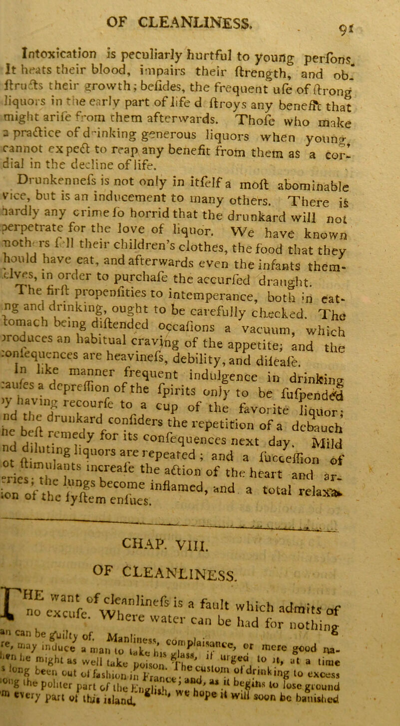 9< Intoxication is peculiarly hurtful to young perfbns It heats their blood, impairs their ftrength, and ob ftru£ls their growth; befides, the frequent ufe of ftrong liquors in the early part of life d ftroys any benefft that might arife from them after\vards. Thofe who make 3 pradlice of d-inking generous liquors when young cannot exped to reap any benefit from them as a corl dial in the decline of life. Drunkennefs is not only in itfelf a moft abominable vice, but is an inducement to many others. There i& hardly any crime fo horrid that the drunkard will not perj^trate for the love of liquor. We have known moth^Ts fell their children’s clothes, the food that they hould have eat, and afterwards even the infants them- -dves, in order to purchafe the accurfed draught The firft propenllties to intemperance, both !n cat- and drinking ought to be carefully checked. The fomach being diftended occafions a vacuum, which rroduces an habitual craving of the appetite; and the lonlequcnces are heavinefs, debility, and dileale. In like manner frequent indulgence in drinlcins? -aufes a deprcllion of the fpirits only to be fufpend J V'TJ ^ the favorite hq or he beft ^ i-epetition of a dcbiuch nd diluting liquors are repeated; and a iuc/effion If T'“' >■“' ““I «■ CHAP. VIII. OF CLEANLINESS. no excufe. VPhere water can be had for nothing Can be sfuiltv of M-ini' ” ‘'»nhe might as well take poison ® dong been cut ol fashion in france • a u excess rg >he politer part of the )-’ii.i;,k * k * ** •'* hegiiis lo lose ground tverj. pan „/ iW. i.lanf ** *’“P® »«»n be banUlied r