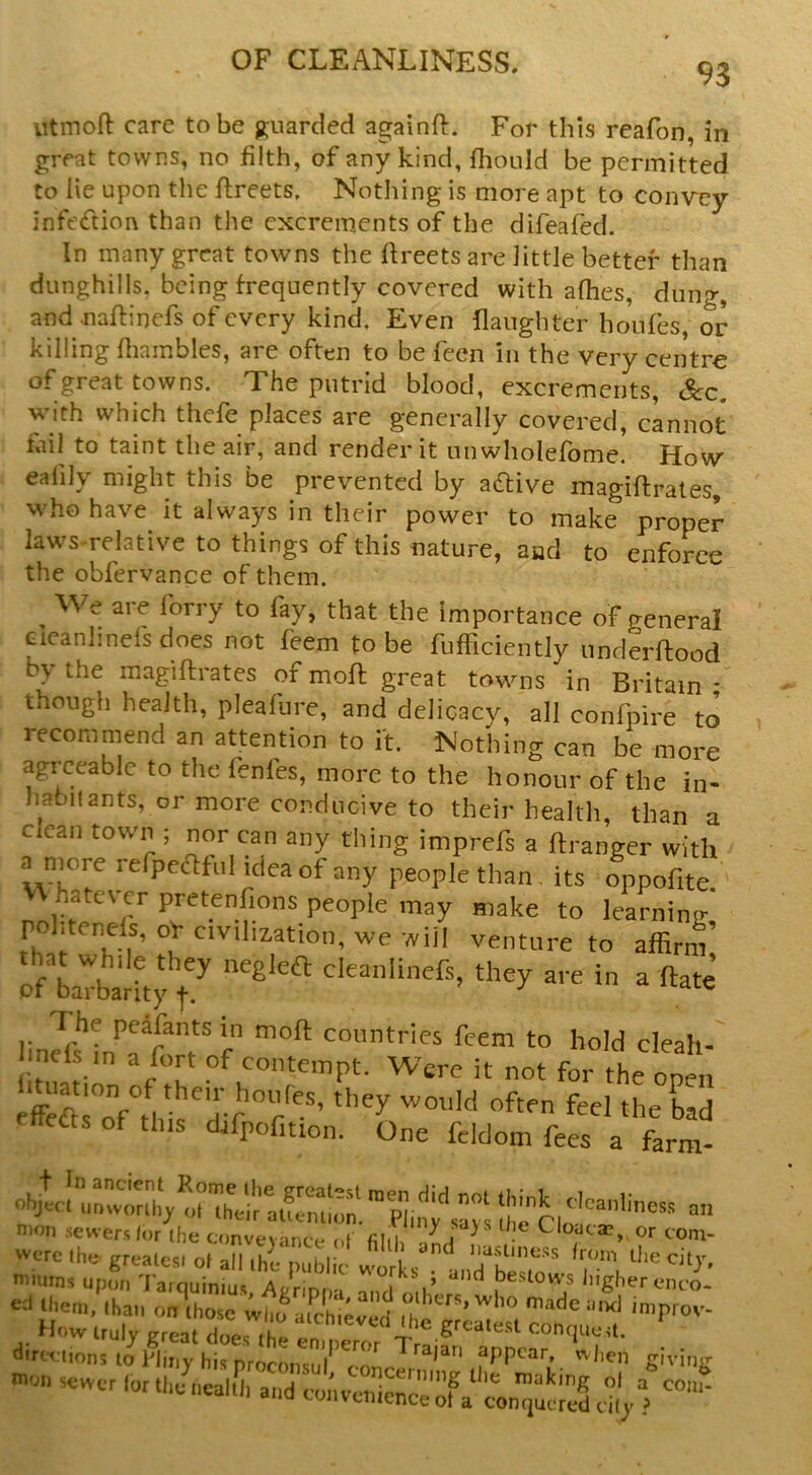 93 utmoft care to be p;uarcled againft. For this reafon, in great towns, no filth, of any kind, fhould be permitted to lie upon the ftreets. Nothing is more apt to convey infecftion than the excrements of the difeafed. In many great towns the fireets are little better than dunghills, being frequently covered with afhes, dung, and naftinefs of every kind. Even {laughter houfes, or killing fliainbles, are often to be feen in the very centre of great towns. The putrid blood, excrements, &c. with which thefe places are generally covered, cannot tail to taint the air, and render it nnwholefome. How ealily might this be prevented by aftive magiflrates, who have^ it always in their power to make proper law'S-relative to things of this nature, and to enforce theobfervanceofthem. ^ We are forry to fay, that the importance of general Gieanhnefs does not feem to be fufficiently underftood by the magiflrates of moll great towns in Britain though health, pleafure, and delicacy, all confpire to’ recommend an attention to it. Nothing can be more agreeable to the fenfes, more to the honour of the in- habitants, or more conducive to their health, than a c can town ; nor can any thing imprefs a ftranger with a niore refpedlful idea of any people than, its oppofite vv hatever pretenfions people may make to learninir' pohtenels, oY civilization, we will venture to affirm’ p/baTba!hJ t'’' are in a ftate peafants in moft countries feem to hold cleah-' l.nefs m a fort of contempt. Were it not for the open ettefts of this djfpcfition. One feldom fees a farm- mmms upon Tarquiniu.s Aynpoa and oV iiigher c*nco- €cl Iheni, than on those who atchievod made mxl improv- How truly great does the enu^^ dim tions to Pliny his proconsul appear when giving «cwer lot the nealth and convenience of a eily ?