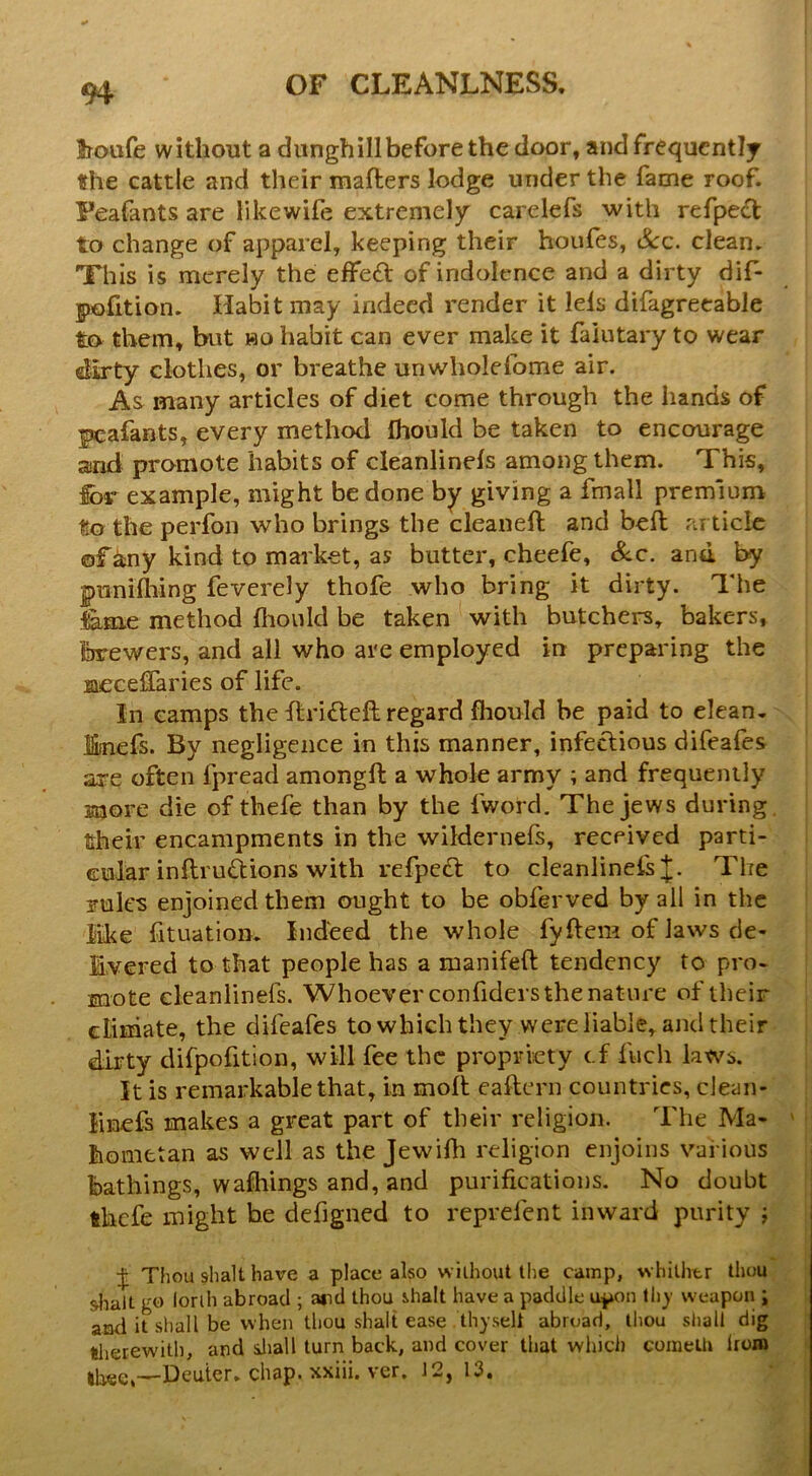 Iroufe without a dunghill before the door, and frequently the cattle and their mafters lodge under the fame roof. Feafants are likewife extremely carelefs with refpect to change of apparel, keeping their houfes, See. clean, Xhis is merely the elFeft of indolence and a dirty dif* pofition. Habit may indeed render it lels difagreeable to them, but bo habit can ever make it faiutary to wear dirty clothes, or breathe unwholefome air. As many articles of diet come through the hands of peafants, every method fhould be taken to encourage and promote habits of cleanlinels among them. This, for example, might be done by giving a fmall premium to the perfon who brings the cleaned; and bed; article ©f ^ny kind to market, as butter, cheefe. Sec. and by pnnidiing feverely thofe who bring it dirty. The l&.me method diould be taken with butchers, bakers, brewers, and all who are employed in preparing the meceflaries of life. In camps the Ifridleft regard fhould be paid to clean- jfiinefs. By negligence in this manner, infectious difeafes are often fpread amongft a whole army ; and frequently more die of thefe than by the fword. The jews during their encampments in the wildernefs, received parti- cular inflrudions with refpe£t to cleanlinefs;];. The rules enjoined them ought to be obferved by all in the like fituation. Indeed the whole fyftem of Jaws de- Evered to that people has a manifed; tendency to pro- mote eleanlinefs. Whoever confiders the nature of their climate, the difeafes to which they were liable, and their dirty difpofition, will fee the propriety cf fiich laws. It is remarkable that, in mod; eaftern countries, clean- linefs makes a great part of their religion. The Ma- ' hometan as well as the Jewifh religion enjoins various bathings, wafhings and, and purifications. No doubt thefe might he defigned to reprefent inward purity j Thou shall have a place also without the camp, whilhtr thou &halt go lorih abroad ; and thou ihalt have a paddle u^on thy weapon ; anfi it shall be when thou shall ease thyseli abroad, thou sliall dig tlierewith, and aliall turn back, and cover that which coineilt Iroxn Deuter, chap, xxiii. ver. 12,13.