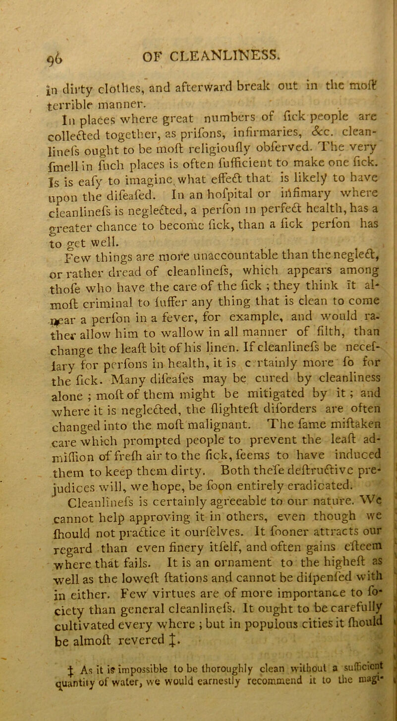 in dirty clothes,'and afterward break out in the moff terrible manner. In places where great numbers of Tick people are collefted together, as prifons, infirmaries. See. clean- linefs ought to be moft religioufly obferved. The very fmellln fuch places is often fuflicient to make one Tick. Is is eafy to imagine, what effeft that is likely to have upon the difeafed. In an hofpital or ihfimary where cleanlinefs is neglected, a peiTon in perfedl health, has a greater chance to become Tick, than a Tick perfon has to get well. Few things are more unaccountable than thenegle£l, or rather dread of cleanlinefs, which appears among thofe who have the care of the Tick ; they think it ah moft criminal to fuffer any thing that is clean to come ij^ear a perfon in a fever, for example, and would ra- ther allow him to wallow in all manner of filth, than change the lead bit of his linen. If cleanlinefs be necef- lary for perfons in health, it is cu'tainly more fo for the fick. Many difeafes may be cured by cleanliness alone ; moft of them might be mitigated by it; and where it is negleded, the flighted diforders are often changed into the moft malignant. The fame miftaken care which prompted people to prevent the lead ad- miflion of frefti air to the flek, feeras to have induced them to keep them dirty. Both thefe deftruftive pre- judices will, we hope, be foon entirely eradicated. Cleanlinefs is certainly agreeable to our nature. Wc cannot help approving it in others, even though we Ihould notpradice it ourfelves. It fooner attracts our ' regard than even finery itfelf, and often gains efteeni where that fails. It is an ornament to the higheft as well as the lowed ftations and cannot be dilpenfed with in either. Few virtues are of more importance to fo- ciety than general cleanlinefs. It ought to be carefully cultivated every where ; but in populous cities it fhould be almoft revered J As it iff impossible to be thoroughly clean vvilhoul a sufficient q^ixantity of water, we would earnestly recommend it to the magi-