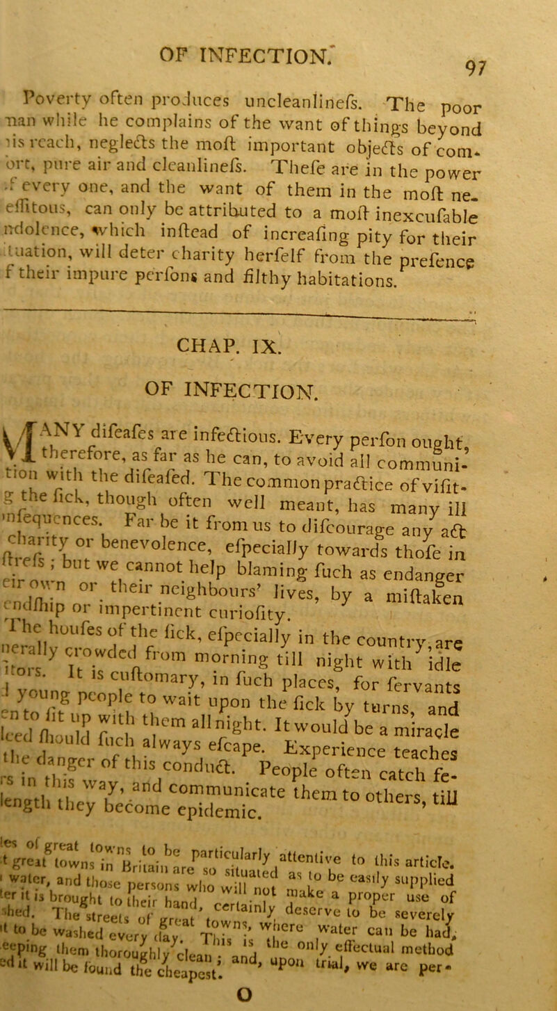 97 Poverty often proJuces uncleanlincfs. 'The poor Tian while he complains of the want of things beyond lis reach, neglefts the moft important objedls of com* brt, pure air and clcanlinefs. Thefe are in the power .f every one, and the want of them in the moft ne. elfitoiis, can only be attributed to a moif inexcufable ndolcnce, which inftcad of increafing pity for their Illation, will deter charity herfelf from the prefence f their impure perfons and hJthy habitations. CHAP. IX OF INFECTION. infeaioos. Every perfon ought, \1 therefore, as far as he can, to avoid all communi- lon with the difeafed. The common praflice ofvifit- gye fick, though often well meant, has many ill m equences. Far be it from us to difeourage any aft chanty or beneyolence, efpecially towards thofe in mefs ; but we cannot help blaming fuch as endanger cnd/hln o lives, by a miftaken cnd/liip or impertinent cnriofity. neraU’r country.are Imr ^ It r ft with idle °is. It IS cuftomary, in fuch places, for fervants young people to wait upon the lick by turns and ento lit tip with them all night. It wouldVe a ’ irack Iced niould fneh always efcape. Experience te ches ‘s int)-n;' oft- catch t length they become'e°Sm I water and thode person's who wiirnot nuke a r ter It IS brought to thflr h^nri a proper use of •hed. The^st^ts deserve to be severely •t to be washed every /ay Th7^-' ^^‘Ping them ihoroughly^clean • and edoctual metbod ^•d it will be found thVeiaresV. ' o