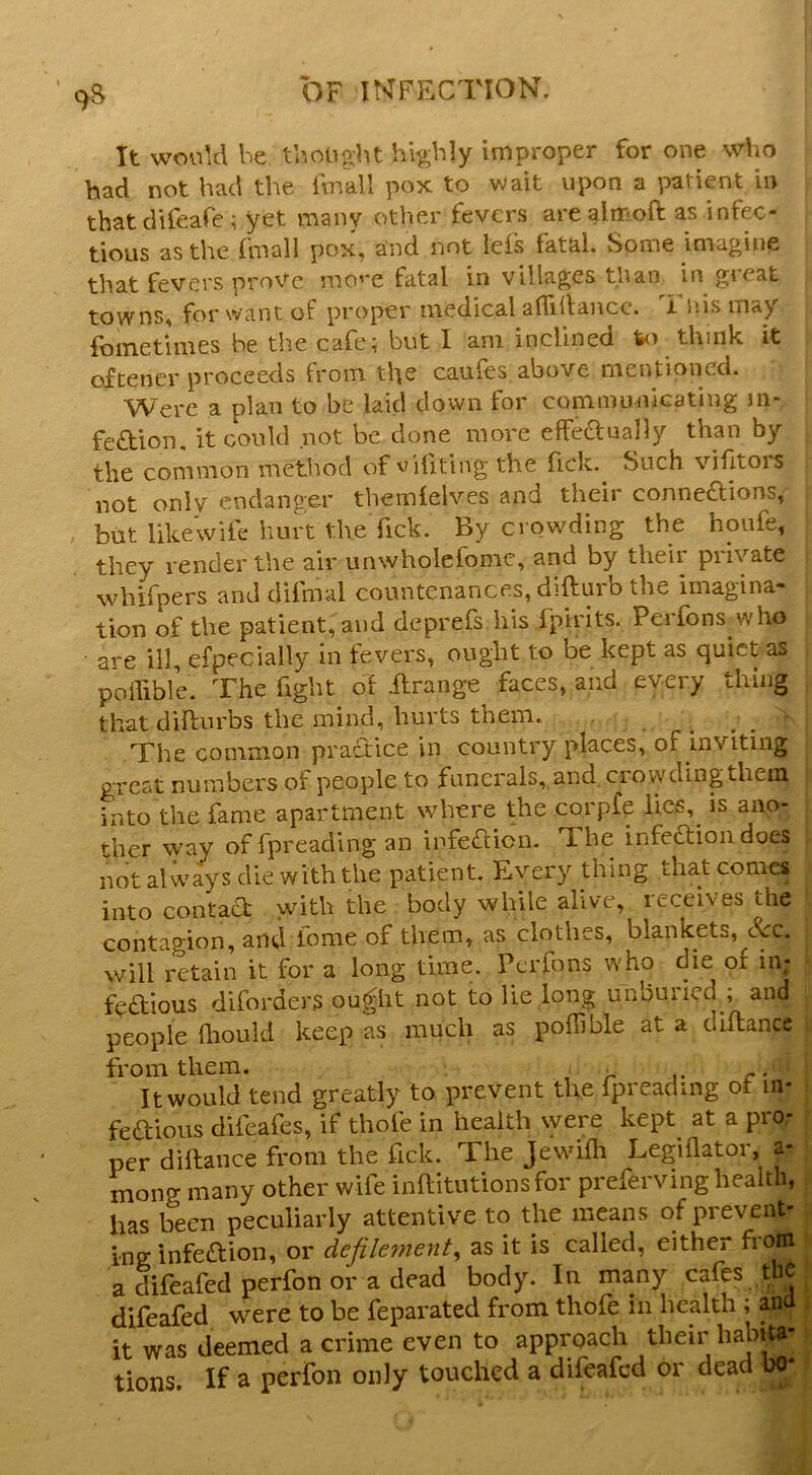 9S It would be thought highly improper for one wVio had not had the Imall pox to wait upon a patient in thatdifeafe; yet many other fevers arealm.oft as infec- tious as the fniall pox, and not lefs fatal, vSome imagine that fevers nroVc mo’’e fatal in villages than in gieat towns, for want of proper medical afTidancc. Tlfis may foinetimes be the cafe; but I am inclined to think it oftencr proceeds from the caufes above mentioned. Were a plan to be laid down for communicating m- fedion, it could not be clone more efFednally than by the common method of editing the lick. Such vifitois not only endanger themielves and their connexions, but likewife hurt the fick. By crowding the houfe, they render the air unwholefomc, and by their private whifpers and difmal countenances, difturb the imagina- tion of the patient, and deprefs his fpirits. Perfons who are ill, efpecially in fevers, ought to be kept as quiet as poifible. The fight of .ftrange faces, and every thing that difturbs the mind, hurts them. _ The common praXice in country places, of inviting great numbers of people to funerals, and, crow ding them j into the fame apartment where the corpfe lics,^ is ano- ther way of fpreading an infeXion. The infeXioiidoes f not always die with the patient. Every thing that comes into contaX with the body while alive, receives the | contagion, and fome of them, as clothes, blankets, See. will retain it for a long time. Perfons who die of in; feXious diforders ou^ht not to lie long unburied ; and people fhould keep as much as poffible at a diflance from them. . r • It would tend greatly to prevent tlve fpreading of in* i feXious difeafes, if thole in health \yere kept at a pro- r per diftance from the fick. The Jewdfli Legiflator, a- | mong many other wife inftitutionsfor preferving health, s: has been peculiarly attentive to the means of prevent- ing: infeXion, or defilement, as it is called, either from : a difeafed perfon or a dead body. In many cafe th|. difeafed were to be feparated from thofe in health ; and . it was deemed a crime even to approach their habita-1 tions. If a perfon only touched a difeafed or dead bo*