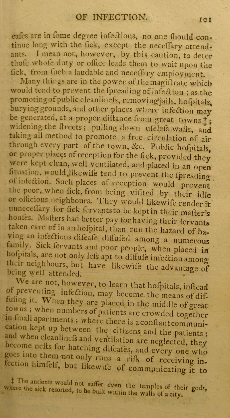 ror cafes arc in fome degree infecl:ioiis, no one fliould con- tinue long with the Tick, except the necetfary attend- ants. I mean not, however, by this caution, to deter thofe whofe duty or office leads them to wait upon the Tick, from fuch a laudable and neccffary employment. Many ihings are in the power of themagiftrate which would tend to prevent the fpreading of infedion ; as the promotingofpublic cleanlinefs, removing*jails, hofpitals^ burying grounds, and other places where infedion may be generated, at a proper diftance from great towns t; widening the ftreets; pulling down ufelcfs walls, and taking all method to promote a free circulation of air through every part of the town, &c. Public hofpitals or proper places of reception for the Tick, provided they were kept clean, well ventilated, and placed in an open fituation, would Jikewife tend to prevent thefpreadin? of infedion. Such places of reception would prevent the poor, when Tick, from being vifited by their idle or officious neighbours. They would likewife render it unneceilary for fick fervantsto be kept in their mailer’s hollies. Mailers had better pay for having their lervants taken care of in anhofpital, than run the haz-ard of ha v,ng aninfeaious.difeafe cliffufed among a numerous tamily. tuck iervants and poor people, when placed in holpuals, are not only lefs apt to diffufe infection among thar neighbours, but have likewife the advantage of being well attended. . ^ We are not, however, to learn that hofpitals, inftead of preventing infeaion, may become^ the means of dif- fuiiiig It. When they are placed in the middle of great owns , w en numbers of patients are crowded together atbn ^ “ -o'^ftantcommunT cation kept up between the citiiens and the patients • and when cleanlinefs and ventilation are neglected thev go«hito:f' «vcry o„; ih^ fection liimfelf, but likewife of comtiuintcating ft tJ I 1 lie antients would 'vljcrc i.lie sick resorted. not suffer even the temples to be built within the walls ot of their gods, a city.
