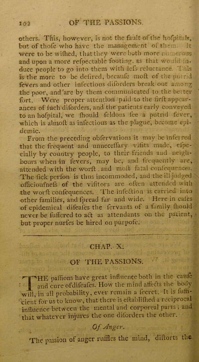 others. This, however, is not the fault of the horpitais, but of thofe who have the management of th: it were to be widied, that they were both more r-.: x.e ;? is and upon a more refpectable footing, as that wc j1 j in- duce people to go into them with Icfs reluctance, i lis is the more to be defired, becaufc moil of the pn^rid fevers and other infections diforders break out among the p(K)r, and are by them communicated to the belter fort. Were proper attention paid to the firft appear- ances of luch diforders, and’the patients early conveyed to an hofpital, we fhould feldom fee a putrid fever, which is almoft as infectious as the plague, become epi- demic. From the preceding obfervations it may be inferred that the frequent and unnecellary vilits made, eipe- dally by country people, to their friends and neigh- bours when in feyers, may be, and frequently are, attended with the worft .and moft fatal coui'cquences. The lick perfon is thus incommoded, and the ill judged ofhcioufnefs of the vifitors are often attended with the worfl confequences. '^Fhe infection is carried into other families, and fpread far and wide. Here in cafes of epidemical difeafes the fervants of a family, llioukl never be fufiered to a£l as attendants on the patient, • but proper nurfes be hired on purpofe. CHAP. X: OF THE PASSIONS. The pallions have great influence both in the canlc and cure ofdifeafes. How the mind afleefls the bocK' will, in all probability, ever remain a fecret. It is fufti- cient for us to know, that there is eftabliflied a reciprocal influence between the mental and corporeal parts ; and that whatever injures the one diforders the other. Of Anger. The passion of anger ruffles the mind, diftorts the