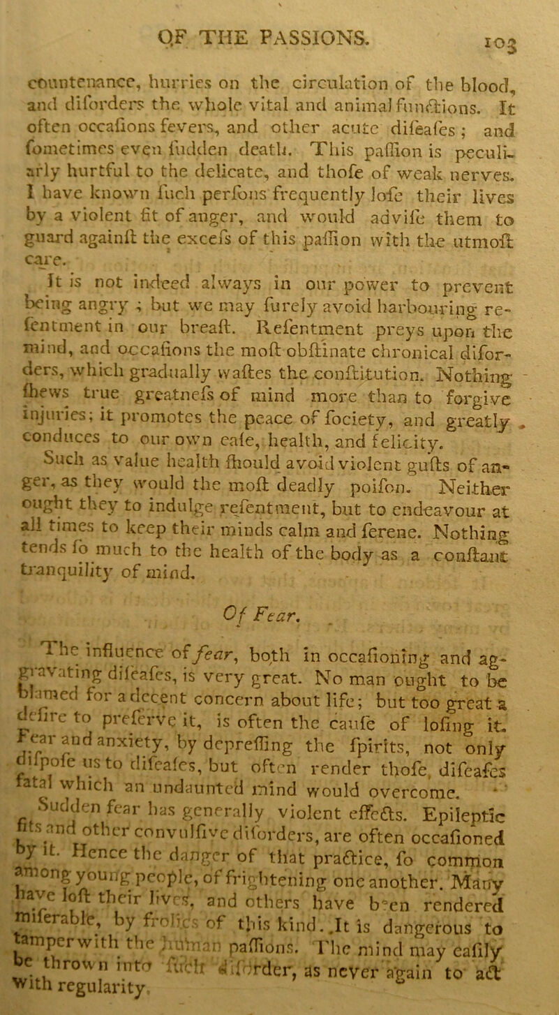 cnmitcnancc, hurries on the circulation of the blood, and difordci's the whole vital and animal functions, It often occafions fevei-i;, and other acute difeafes ; and fometimes even iudden death, Tliis pafiion is peculi- arly hurtful to the delicate, and thofe of weak nerves, 1 have known fuch perlbns frequently lofe their lives by a violent fit of anger, and would advife them to guard againll the excefs of this paliion with the utmoU; caie. It is not indeed always in our power to prevent being angry 4 but we may furcly avoid harbouring re~ Icntment in our breaft. Refentment preys upon the mind, and occalions the moft obflinate chronical difor- ders, which gradually waftes the conftltution. Nothing (hews true greatnefs of mind more than to forgive injuries; it promotes the peace of fociety, and greatly conduces to our own cale, health, and felicity. Such as Value health fhould avoid violent gufts of aH ger, as they would the moft deadly poifon. Neither ought they to indulge refentment, but to endeavour at all times to keep their minds calm and ferene. Nothing tends fo much to the health of the body as a conftant tranquility of uiind. Of Fear, The influence fear^ both in occafioning and ag- gravating dileafes, is very great. No man ought to be blamed for a decent concern about life; but too great a dire to preferve it, is often the caufe of lofing it- > ear and anxiety, by deprefiing the fpirits, not only dilpofe us to difeafes, but often render thofe, difeafes tatal which an undaunted mind would overcome. Sudden fear has generally violent effefts. Epileptic hts and other convnlfivcdifordcrs, are often occafioned y It- Hence the danger of that praftice, fo common among young people, of frightening one another. Many nave loft their lives, and others have b'-en rendered tni era by frolic's of this kind..It is dangerous to amperwith the junnan paOions. The mind may cafily e thrown into urclf is’derder, as never a'gain to adt >^Uh regularity