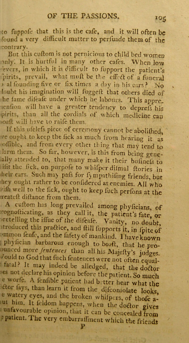 to fuppofc; tliat this is the cafe, and it will often be found a very difficult matter to perfuade them of the '.‘ontrary. But this cuftom is not pernicious to child bed women mly. It is hurtful in many other cafes. When low evers, in which it is difficult to fiipport the patient’s pirits, prevail, what mnft be the effect of a funeral ) al founding live or fix times a day in his eai'S ? No loubt his imagination will fugged: that others died of he lame difeafe under which he labours. This appre. lenlion will have a greater tendency to deprefs his pirits, than all the cordials of which medicine can toaft will have lo raife them If this ufelefs piece of ceremony cannot be aboliffied- ^'e ought to keep the fick as much from hearing it as offible, and from every othei thing that may tend to larni them. So far, however, is this from being gene- ally attended to, that many make it their bufinels to ifitthe lick, on pnrpofe to whifpcrdilmal ftories in heir ears. Such ma> pafs for f>mpathifing friends, but hey ought rather to be conlidered as enemies. All who dlh well to the Tick, ought to keep fuch perfons at the reatdl: didance from them. A cudom has long prevailed among phyficians, of r’ognofticating, as they call it, the patient’s fate’ or ^retelling the idue of the difeafe. Vanitv, no doubt .troduced this praftice, and ftill fupports k, in fpiteof •mmon fenfe, and the fafety of mankind. I havelTnown pliylician barbarous enough to boak, that he pro- mneed mpreyew/ewcci- than all his Majelly’s judges, /ould to God that fuch fentenccs were not often equal- fatal? It may indeed be alledged, that the doctor -es not declare his opinion before the patient. So much e worfe. A fenfible patient had better hear what the aor fays, than learn it from the ciifconiolate looks e watery eyes, and the broken whilpers, of thofe a- ui him. It fddom happens, wlien the dodor gives unfavourable opinion, that it can be concealed from J patient. The very embarrdfment which the friends