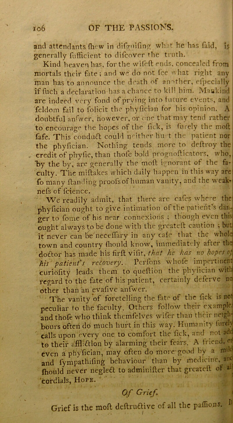 and attendants {hfw in dirffuifinp; wh t he has faid, is generally fufficient to difeover tlie truth. Kind heaven has, for the wifeftends. concealed from mortals their fate; and we do not (ce what ri^ht any man has to announce the death nf an'^ther, efpecially if fuch a declaration has a chance to kill him. Maakind are indeed very fond of prying into future events, and feldom fail to folicit the phyfician for his opinion. A doubtful anfwer, however, or me that may tend rather to encourage the hopes of the fick, is furely the moft fafe. This conduft could neither hu t the patient nor the phyfician. Nothing tends more to deffroy the credit of pbyfic, than thofe bold prognoflicators, who, lay the by, are generally the mofl: ignorant of the fa- culty. The miftakes which daily happen in this way are fo many ftanding proofs of human vanity, and the weak*' nefs of fdence. We readily admit, that there are cafes where thei phyfician ought to give intimation of the patient’s darn ger to fome of his near connexions ; though even thisj ought always to be done w'ith the greateft caution ; but] it never can be neceflary in any cafe that the whold town and country flioiild know, immediately after the] doftor has made his firft vifit, that he has no hopes op his paiienfs recovery. Perfons whofe impertinent! curiofity leads them to queftion the phyfician with regard to the fate of his patient, certainly deferve no other than an evafive anfwer. The vanity of foretelling the fate of the fick is not peculiar fo the faculty. Others follow their example.' and thofe who think themfelves wifer than their neiglv| hours often do much hurt in this way. Humanity furely calls upon every one to comfort the fick, and not adu to their affliftion by alarming their fears. A friend, oi' even a phyfician, may often do more’good by a mdd and fympathifin^ behaviour than by medicine, anc ftiould never negled to adminifter that greatcfl of ah cordials, Hope. O.f Grief* ' Grief is the mofl deflruftive of all the pafTions. h