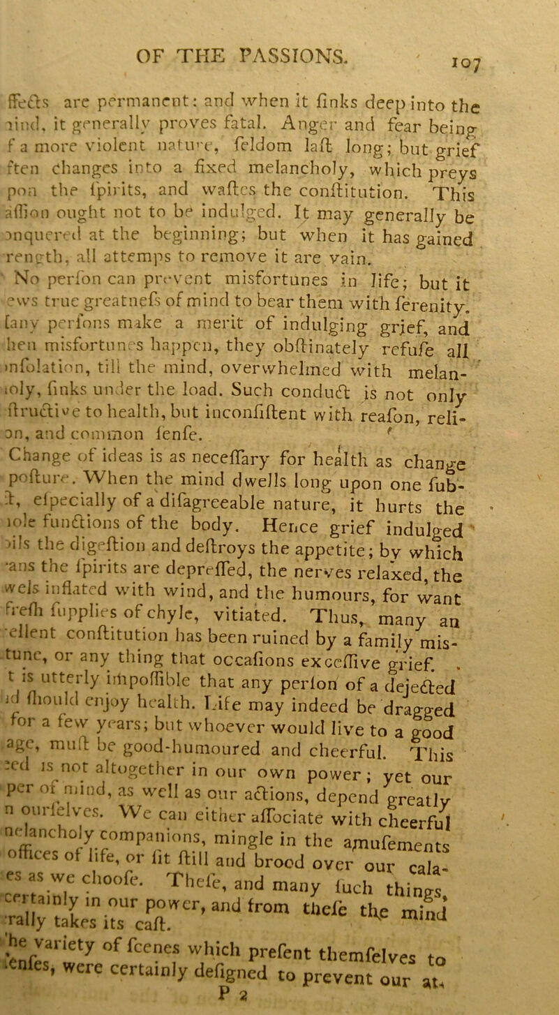 107 ffe'ds arc permanent: and when it finks deep into the liiul, it g^enerally proves fatal. Anger and fear being f a more violent natin'e, fddom lad long; but grief den changes into a fixed melancholy, which preys pon the ipirits, and vvaftes the confiitution. This afljon ought not to be indulged. It may generally be anqncred at the beginning; but when it has gained reircth, all attemps to remove it are vain. No perfon can prc'vent misfortunes in life; but it “ws true greatnefs of mind to bear them with ferenity. [any perfons make a merit of indulging grjef, and hen misfortunes happen, they obfiinately refufe all mfolatinn, till the mind, overwhelmed with melan- loly, finks under the load. Such condud is not only ilriKhiv/e to health, but inconfiftent with reafon, reli- an, and common lenfe. ^ Change of ideas is as necefiary for health as change pofture. When the mind dwells long upon one fub- d, elpecially of a difagreeable nature, it hurts the lole fundlions of the body. Hence grief indulged dis the digpftion and defiroys the appetite; by which •ans the fpirits are deprefled, the nerves relaxed, the wels inflated with wind, and the humours, for want frefli fiipplies of chyle, vitiated. Thus, many an •client confiitution has been ruined by a family mis- tunc, or any thing that occafions exceflive grief. . t IS utterly iihpoffible that any perlon of a deieded id fliould enjoy health. Life may indeed be dragged for a few years; but whoever would live to a good age, mu(l be good-humoured and cheerful. This :cd IS not altogether in our own power; yet our per 01 mind, as well as our acl;ions, depend greatly n oiirlelve.s. We can either afibciate with cheerful nHancholy companions, mingle in the a;nufements o ices of life, or lit ftill and brood over our cala- es as we clioofe. Theft, and many inch thines certainly in our power, and from thefe tfte mind’ rally takes its caft. ^ he variety of feenes which prefent themfelves to ■enfes, were certainly defigned to prevent our at. P 2