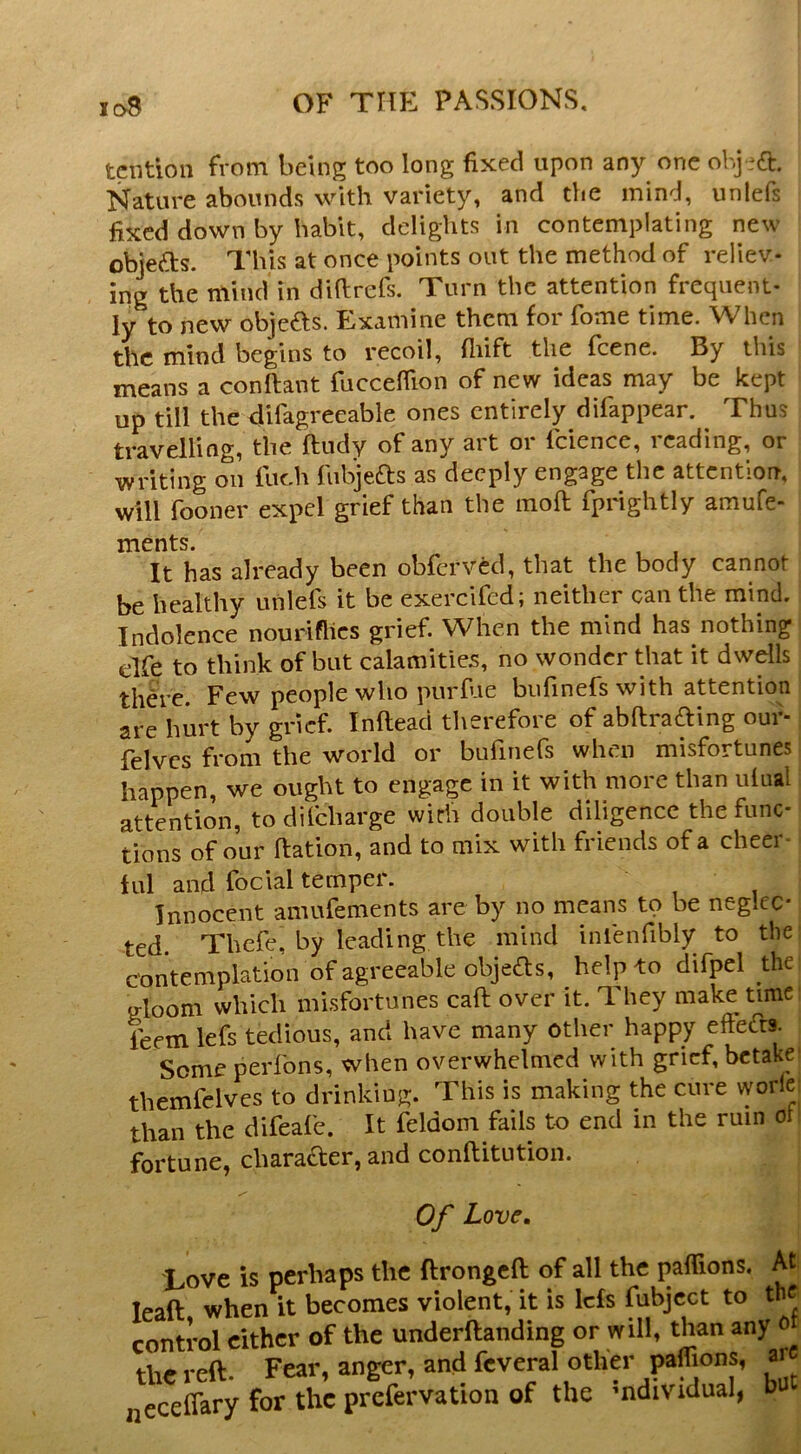 tciition from being too long fixed upon any one obj-ft. Nature abounds with variety, and the mind, unlefs fixed down by habit, delights in contemplating new objefts. This at once points out the method of reliev- ing the mind in difirefs. Turn the attention frequent- ly to new objefts. Examine them for fome time. When the mind begins to recoil, fliift the feene. By this means a conftant fucceflion of new ideas may be kept up till the difagreeable ones entirely difappear. ^ Thus travelling, the ftudy of any art or Icience, reading, or writing on fuch fiibjeas as deeply engage the attention, will fooner expel grief than the moft fprightly amufe- ments. , , , It has already been obferved, that the body cannot be healthy unlefs it be exercifed; neither can the mind. Indolence nouriflics grief. When the mind has nothing dfe to think of but calamities, no wonder that it dwdls there. Few people who purfue bnfinefs with attention are hurt by grief. Inftead therefore of abHrading our- felvcs from the world or bufinefs when misfortunes happen, we ought to engage in it with more than ulual attention, todifeharge with double diligence the func- tions of our Ration, and to mix with friends of a cheer- tul and foclal temper. Innocent amufements are by no means to be neglec- ted. Thefe, by leading the mind inlenfibly to the contemplation of agreeable objefts, help to difpel the Q-loom which misfortunes caft over it. They make time: leem lefs tedious, and have many other happy effefts. Someperfons, when overwhelmed with grief, bctakei themfclves to drinking. This is making the cure worlei than the difeafe. It feldom fails to end in the ruin of fortune, character, and conftitution. Of Love, Love is perhaps the ftrongcfl; of all the paflions. At lead when it becomes violent, it is Ids fubjcct to the control cither of the underftanding or will, than any the reft. Fear, anger, and fcveral other paffions, ar neceflary for the prefervation of the mdividual, bu