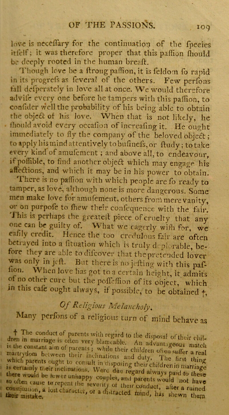 109 lov-e is necefTary for the continuation of the fpeeies itfelf; it was therefore proper that this paffion flioiild be deeply rooted in the human breaft. Though love be a ftroiig pafTion, it is feldom fo rapid in its progrefs as feveral of the others. Few perfons fall defperately in Jove all at once. We would therefore advife every one before he tampers with this pallion, to confider well the pi'obability of his being able to obtain the objcdc of his Jove. When that is not likely, he lliould avoid every occalion of increafing it. He ought immediately to fly the company of the beloved obje£t; to apply his mind attentively to bufinefs, or ftudy; totake every kind of amufement; and above all, to endeavour, if pofTible, to find another objed which may engage his affedions, and which it may be in his power to obtain. There is no paflion with which people arefb ready to tamper, as love, akhougli none is more dangerous. Some men make love for amufement, others frort mere vanity, or on purpofe to fhew their confequcnce with the fair! 'Fhis is perhaps the greateil piece of cruelty that any one can guilty of. What we eagerly widi for, we ca/ily credit. Hence the too credulous fair are often betrayed into a fituation which is truly drpk-rable, be- fore they are able todifeover that the pretended lover was only in jeft. But there is no jefting with this paf- fion. When love has got to a certain height, it admits of no other cure but the pofTcfTion of its object, which jn this cafe ought always, if possible, to be obtained f, Of Religious Melancholy, Many perfons of a religious turn of mind behave as JreUn t t'T:' marlrvdora between llteir inehnaliotis and duly, T|,e first »hlch parents ought to consult in disposing tbeircl.ild Ini in ^ » cerlamly their inci,nations. Were due rfgard ai XX dT ihl®' he . would be lower unhappy couplos, an,lkrenls\?oufd »t til *0 often cause to repent die seveiitv of their conduct nlia.r .  ? shewnX^