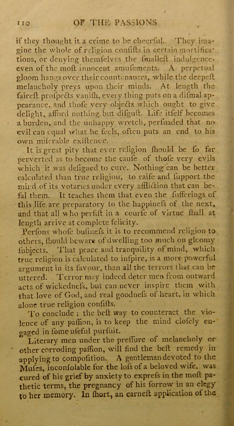 if they thoLij^ht it a crime to be cliecrful. Tliey ima- gine tlie whole of religion confifls in certain mortifica tions, or denying themfelves the fmalleft indulgence^ even of the moft innocent amufements. A perpetual gloom hangs over their countenances, while the deepeil melancholy preys upon their minds. At length the faireft profpe£ts vanidi, every thing puts on a difmal ap- pearance, and thofe very objc<Sl:s which ought to give delight, afford notldng but difguft. Life itfelf becomes a burden, and the unhappy wretch, perfuaded that no evil can equal what he feels, often puts an end to his own miferable exiftence. It is great pity that ever religion fliould be fo far perverted as to become the caufe of thofe very evils which it was defigned to cure. Nothing^can be better calculated than true religion, to raife and fupport the rnird of its votaries under every affliction that can be- fal them. It teaches them that even the fufferings of this life are preparatory to the liappinefs of the next, and that all who perfift in a courfe of virtue fliall at length arrive at complete felicity. Perfons whofe bufmefs it is to recommend religion to others, fliould beware of dwelling too much on glcomy lubjccts. That peace and tranquility of mind, which true religion is calculated to infpire, is a more powerful argument in its favour, than all the terrors that can be uttered. Terror may indeed deter men from outward acts of wickednefs, but can never inspire them with that love of God, and real goodnefs of heart, in which alone true religion confifts. To conclude ; the beft way to counteract the vio- lence of any paffion, is to keep the mind clofely en- gaged in fome ufeful purfuit. Literary men under the preffure of melancholy or other corroding paffion, will find the beft remedy in applying to compofition. A gentleman devoted to the Mufes, inconfolable for the lofs of a beloved wife, was cured of his grief by anxiety to exprefs in the moft pa- thetic terms, the pregnancy of his forrovy in an elegy to her memory. In fhort, an earnefl application of the