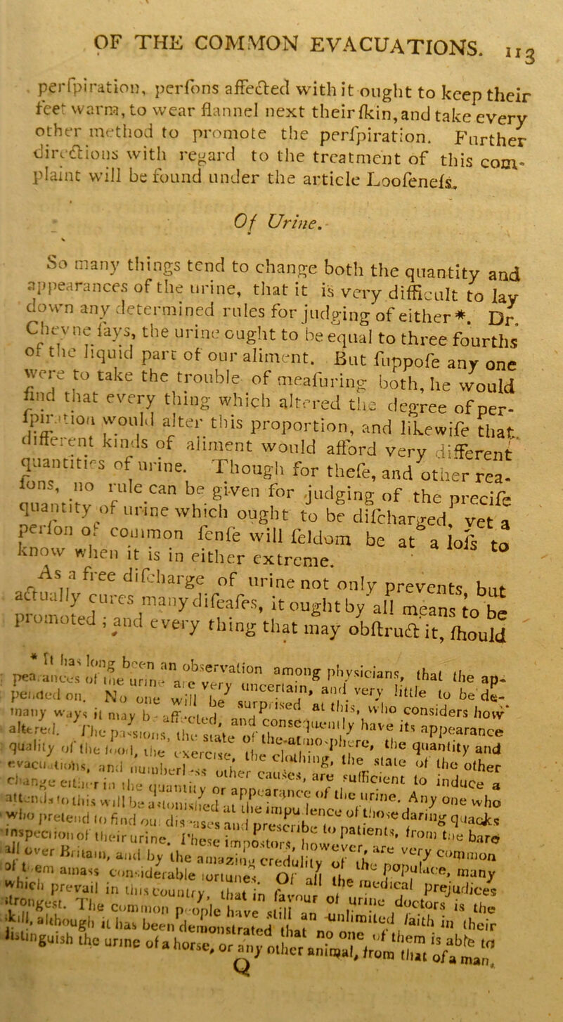 perfpiration, peiTons afFeaecl with it ought to keep their feet warra, to wear flannel next their fkin,and take every other method to promote the perfpiration. Further dire(flion:i with regard to the treatment of this com- plaint will be found under the article Loofends. Of Urine. So many tilings tend to change both the quantity and aiipearances of the urine, that it is very difficult to lav down any determined rules forjudging of either*. Dr. Clicvno fays, the urine ought to be equal to three fourths ot the liquid part of our aliment. But fuppofe any one were to take the trouble of meafuring both, he would find that every thing which altered the degree of oer- IpuMtiou wouM alter this proportion, and likewife Uiat diffeicnt kinds of aliment would afford very different’ quantities of urine. Though for thefe, and other ref lua'initv ,f  u- f ‘he precife quantity of urine which ought to be difeharged, vet a pedon of common fenfe will fddom be at a olf ta know when ,t is in either extreme. As a free difdiarge of urine not only prevents but prof ofef^af f k'’”’ all m.eans io be 1 ^ C ted , and every thing that may obilrua it, fhould Il3^ lonjT boen an observation among' nbysirian*: pea.aiu.x-sot ineurim^ are very unrer^in W ' . aP* pei.nedon. No one will be^ sorn i M f'Vl''‘'O’ bttle to be'de- many w,iys ii niay b- aff-fif.H ^ ^ V*’  considers liovv* altered, i'he p7s,m,s i|have its appearand quality of tile 1.10,1, Uie’fxercKc^^ Uie^d and -acid,t.is. and .:ualL^^^T o |;e -^lic other O-anj^eeitiicriii the n-i-m.;, cau.st.s, are suincient to induce a slt sul.this V, ,11 |J» a.l,.,iKlLhil n ” h®' who 'n.pociionotlln.irurine. I'licie imooitor, b.iro ! hmam, a,„l by Ihe amazi,!,, credo ilv 0^1,0^77 t eni amass considerable loriune^s Or many whici, prevail i„ U.ucoonUy bat n ff ou „, P''‘=-''“^hc.es w5S4r.cc:t2!a£-i^ '“‘■i* r «i»