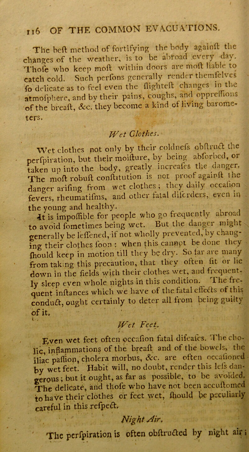 The heft method of fortifying; the body againft the changes of the weather, is to be abroad every day. Thole who keep moft within doors are moll liable to catch cold. Such perfons generally render tliemielves fo delicate as to feel even the flightea changes in the atmofphere, and by their pains, coughs, and opprelUous of the breaa, See. they become a kind of living barome- ters. Clothes. Wet clothes pot only by their coldnefs obhrina the perfpii-ation, but tbeir raoifture, by being abforbed, or taken up into the body, greatly increafes the danger. The mofl: robuft conftitution is not proof againlt the danger arifing from wet clothes; they daily occafion fevers, rheumatifms, and other fatal dU'crdei.s, even in the young and healthy. it is impolUble for people who go frequently abroad to avoid fometimes being wet. But the danger might generally be leirened, if not wholly prevented,’by chang- ing their clothes foon : when this cannot be done they fhould keep in motion till they be dry. So Ur are many from taking thts precaution, that they often fit or lie down in the fields with their clothes wet, and frequent- ly sleep even whole nights in this condition. The fre- quent inftances which we have of the fatal effects of this condua, ought certainly to deter all f^*om being guilty of it, Pf^et Feet. i . I^vcn wet feet often occafion fatal dileaics. The cho- lic, inflammations of the breaft and of the bowels, the iliac paflion, cholera morbus, <^c. are often occalioned by wet feet. Habit will, no doubt, render this lefs dan- gerous ; but it ought, as far as possible, to be avoided. The delicate, arid thofe who have hot been accuftomed to have their clothes or feet wet, fhould be peculiarly careful in this refpeft, • « Plight ' The perfpiration is often obftruaed by night air J