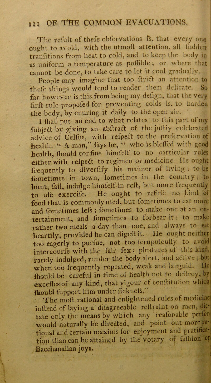 The refiilt of thefe obfervations Ts, that every one ought to avoid, with the utmoft attention, all fudden' tranfitions from heat to cold, and to keep the body in as uniform a temperature as poffible, or where that cannot be done, to take care to let it cool gradually. People may imagine that too flrid an attention to thefe things would tend to render them delicate. So far however is this from being my defign, that the very firft rule propofed for preventing colds is, to harden the body, by enuring it daily to the open air. I (hall put an end to what relates to this part ofiny fubjedt by giving an abflra£l of the juftiy celebrated advice of Celfus, with refpe£t to the prefervation of health. “ A man,” fays he, “ who is bleffcd with good health, ftiould confine himfelf to no particular rules either with relpeft to regimen or medicine. He ought frequently to diverfify his manner of living; to be fometimes in town, lometimes in the country; to hunt, fail, indulge himfelf in reft, but more frequently to ufe exercife. He ought to refufe no kind of food that is commonly ufed, but fometimes to eat more and fometimes Icfs ; fometimes to make one at an cn* tertainment, and fometimes to forbear it : to makci rather two meals a day than one, and always to eati heartily, provided he can digeft it. He ought neither: too eagerly to purfue, not too fcrupnloufly to avoid' intercourfe with the fair fex; plcafures of this kind,, rarely indulged, render the body alert, and aaivc ; bull ■when too frequently repeated, weak and languid. He| ftiould be careful in time of health not to deftroy, by: exceflesof any kind, that vigour of conftitution which! ftiould fupport hirri under ficknefs,” The moft rational and enlightened rules of medicinci inftead of laying a difagreeable reftraint on men, dk*| tate only the means by v/hich any reafonable perfoni would naturally be direded, and point out more ra-i tional and certain maxims for enjoyment and gratiiicaj tion than can be attained by the votary of fafliion Bacchanalian joys, S