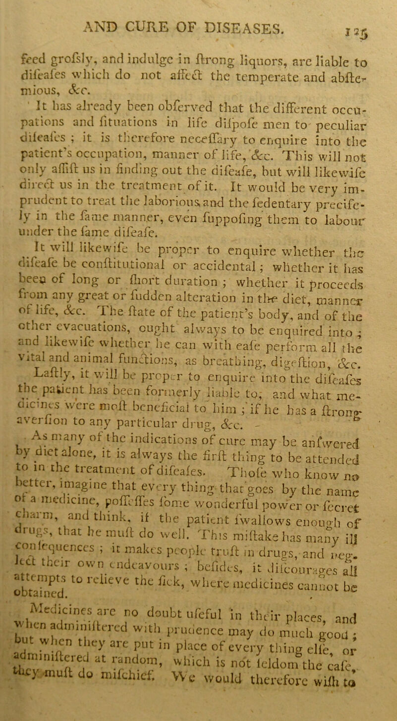 125 f-eecl grofsly, and indulge in ftrong liquors, arc liable to dilcafes which do not afftcl the temperate and abftc’* mious, See. ' It has already been obferved that the different occu- pations and fituations in life dilpofe men to peculiar dileafes ; it is tlierefore ncceflary to enquire into the patient’s occupation, manner of iife, '(l-c. This will not only adift us in finding out the difeafe, but will likewifc direa us in the treatment of it. It would be very im- prudent to treat the laborious, and the fedentary precife- Jy in the fame manner, even fuppofing them to labour under the fame difeafe. ^ It will likewifc be proper to enquire whether the difeafe be conflitutionai or accidental; whether it has beeo of long or fliort duration ; whether it proceeds from any great or fudden alteration in tlK* diet, manner of life. Sec. The hate of the patient’s body, and of the ether evacuations, ought always to be enquired into ; and likewifc whether he can with cafe perform all the Vital and animal funftions, as breathing, digeflion, Sec. Laflly, it will be proper to enquire into the difeafes the pakient has been formerly liable to, and what me- oicmcs were nioft beneficial to him ;'if lie has a ftronp* averfion to any particular drug, Sec. - As many of the indications of cure may be anfwered y diet alone, it is always the firft thing to be attended to in the treatment of difeafes. Tiiofe who know no letter, imagine that every thing that goes by the name of a medicine, pofTcffes fbme wonderful power or fecrct Claim, and think, if the patiuit fwaliows ciiouoh of trugs, that he inuR- do well. This mihakehas many ilj conlequenccs ; it makes people mijn: in drugs, and neo-. Ret their own endeavours ; befides, it difeourages all ^ick, where medicines cannot be Medicines arc no doubt ufeful in their places, and icn adrniniftercd with prucience may do much good ; but wlmn they are put in place of every thing die, or Uir random, which is not leJdom the calc y'muftdo mikhid. We would therefore wifh