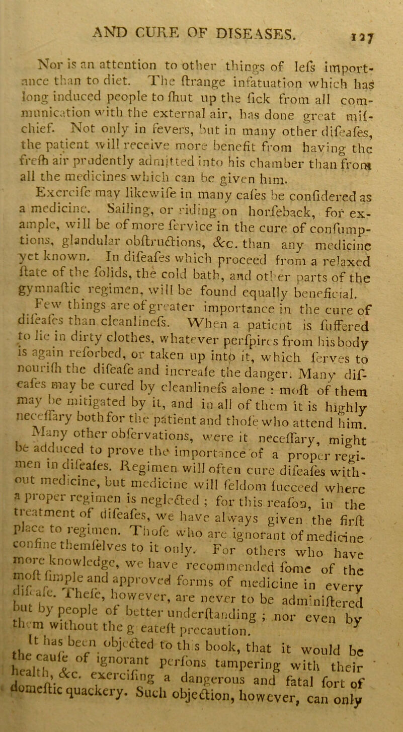 la/ Nor is an attention to other things of lefs import- ance than to diet. The Arrange infatuation which has long induced people to fhut up the lick from all com- munication with the external air, has done great mil- chief. Not only in fevers, hut in many other difeafes, the patient will receive more benefit from having the frefh air prudently admitted into his chamber than from all the medicines which can be given him. Exerdfe may likewife in many cafes be confidered as a medicine. Sailing, oi i iding on horfeback, for ex- ample, will be ofmoie fcrvice in the cure of confiimp- tions, glandular obflnidrions, See. than any medicine ■yet known. In difeafes which proceed from a relaxed flate of the folids, the coid bath, and otl’er parts of the gymnafUc i egimen, will be found ecjually beneficial. ^ few things are of greater importance in the cure of difeafes than cleanlinefs. When a patient is fuffered to lie in dirty clothes, whatever perfpircs from his body IS again reforbed, or taken up intp it, which ferves to noiiriAi the difeafe and increafe the danger. Many dif- cales may be cured by cleanlinefs alone : moft of them may he mitigated by it, and in all of them it is highly iiecdfary both for the patient and thole who attend him. Many other obfervations, were it necellary, might be adduced to prove the importance of a proper regi- men in dileales. Regimen will often cure difeafes with- out medicine, but medicine will feldoni lucceed where a proper regimen is neglefted ; for this reafoo, in the treatment of difeafes, we have always given the firft place to reginien. Tiiofe who are ignorant of medicine confincthemlelvesto itonly. For others who have rnoi e knowlcogc, we have recommended fomc of the mofflimple and approved forms of medicine in every lib ale. ihele, however, are never to be admUiiHered ut by people of better underftanding ; nor even by th m without the g eateff precaution. ^ it would be health %r^ ‘Snoi-ant ptrlons tampering with their ' 1 ^ dangerous and fatal fort of domcftic quackery. Such objedion, however, can only