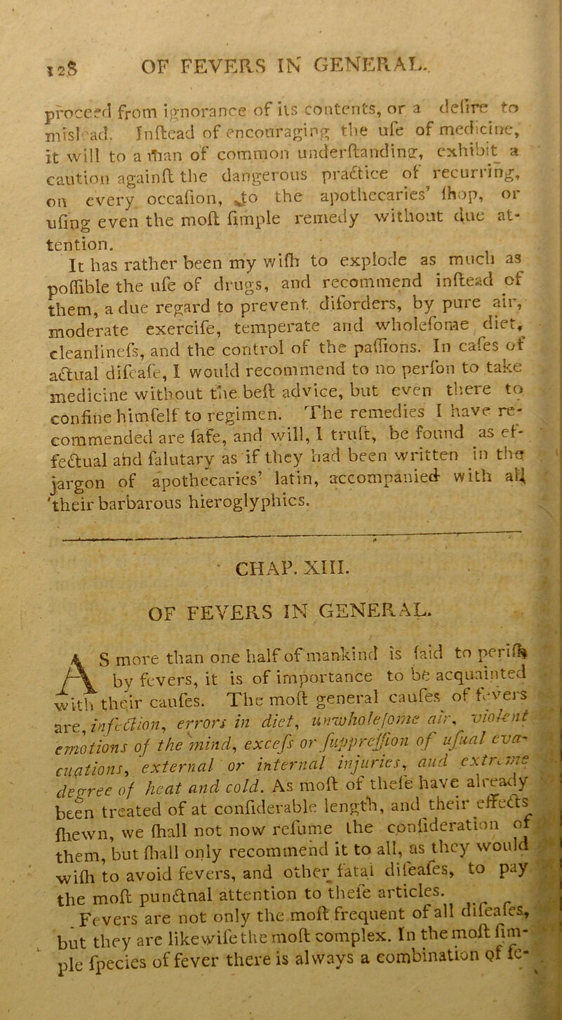 proccffl from i;Tnorance of ils contents, or a defire to misl 'ad. Inftead of enconragin^ the ufe of medicine, it will to a itian of common underftandina:, exhibit a caution againft the dangerous practice ot lecuiiing, on every occafion, Jo the apothecaries’ Ihop, or ufing even the moR fimple remedy without due at- tention. It has rather been my wlfh to explode as much as poffible the ufe of drugs, and recommend inRead of them, a due regard to prevent diforders, by pure air, moderate exercife, temperate and wholefome diet, cleanlinefs, and the control of the paflTions. In cafes of adual difeafe, I would recommend to no perfon to take medicine without the beR advice, but even there to confine hicnfelf to regimen. The remedies I have re- commended are fafe, and will, 1 truft, be found as et- fedual and falutary as if they had been written in the jargon of apothecaries’ latin, accompanied- with aR 'their barbarous hieroglyphics. ' CHAP. XIII. OF FEVERS IN GENERAL. AS more than one half of mankind is (aid to perilli by fevers, it is of importance to be acquainted with their caiRes. The moR general caufes^ of fevei'S infection, errors in diet, unwholejorne air, vioknt emotions of the mind, excefs or fupprejjlon of ufiial eva- cuations, external or internal injuries,^ and extns.-TS deo;ree of heat and cold. As moR of thefe have aheady been treated of at confiderable length, and their effcRs fliewn, we (hall not now refume the confideration ot them, but (liall only recommend it to all, as they would wifii to avoid fevers, and other fatal difeafes, to pay the moR punRnal attention to thele articles. Fevers are not only themoR frequent of all difeafes, but they are like wife the nioR complex. In theinoR fim- ple fpecies of fever there is always a combination pf ic-