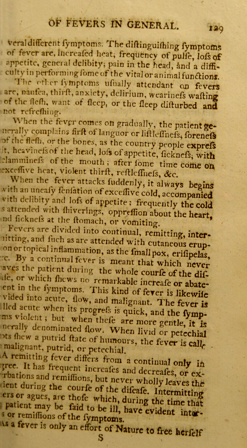 Vcral different fymptoms. The diftinguiftiing fymptoffls of fever are, increafed heat, frequency of pulfe, Jofi of appetite, general delibity; pain in the head, and a diffi- culty in perform ingibme of the vital oranimaIfun<aiont The other lymptoms iifnany attendant on fevers are, nantca, thii Ih, anxiety, delirium, wearinels waftinij of the ncfh, want of flecp, or the fleep difturbed and not refrcfhing. When the fevpr comes on gradually, the patient ec- nerally complains iirft of languor orliftleflhefs.foreneiS of thefledi or the bones, as the country people exprefs :t heaymelsof the head, lofs of appetite, ficknefs. with :Iammmefs of the mouth ; after lome time cdffie oh - “xceifivc heat, violent thirft, refllefTnefs See When the fever attacks fuddenly, it always beoins vith ri|-h?^^' cold, accompanied nth and lofs of appetite; frequently the cold attended with flnyerings, pppreffion about the heart. nd ficknds at the ftomach, or vomiting. * ' Fevers are divided into continual, remitting, inter- mtmg,and Inch as are attended with cutaneous erup- on or topical inflammation, as thefmallpoX, erifipelas c. By a continual fever is meant that which never aves the patient dm mg the whole courfe of the dif- de or which Ihcws no remarkable increafe or abate- ent ,n the lymptoms. This kind offerer is likewWc ided into acute, flow, and malignant. The fever is lied acute when its progrefs is quick, and the fymp. ms violent; but when thefe are more gentle ^it fe nerally denominated flow. When livid or petecWal s fliew a putrid ftate of humours, the fever is call, malignant, putrid, or petechial ' only in , ee. It has frequent increafes and decreafes or ex Tbations and remiffions, but never wholly leave, tfei 'lent during the courfe of the difeafe Intermitting ers or agues, are thofe which, during th^tlme tha? I patient may be faid to be ill have ^ ^ or remiflions of the a fever is only an effort of Nature to free herfelf