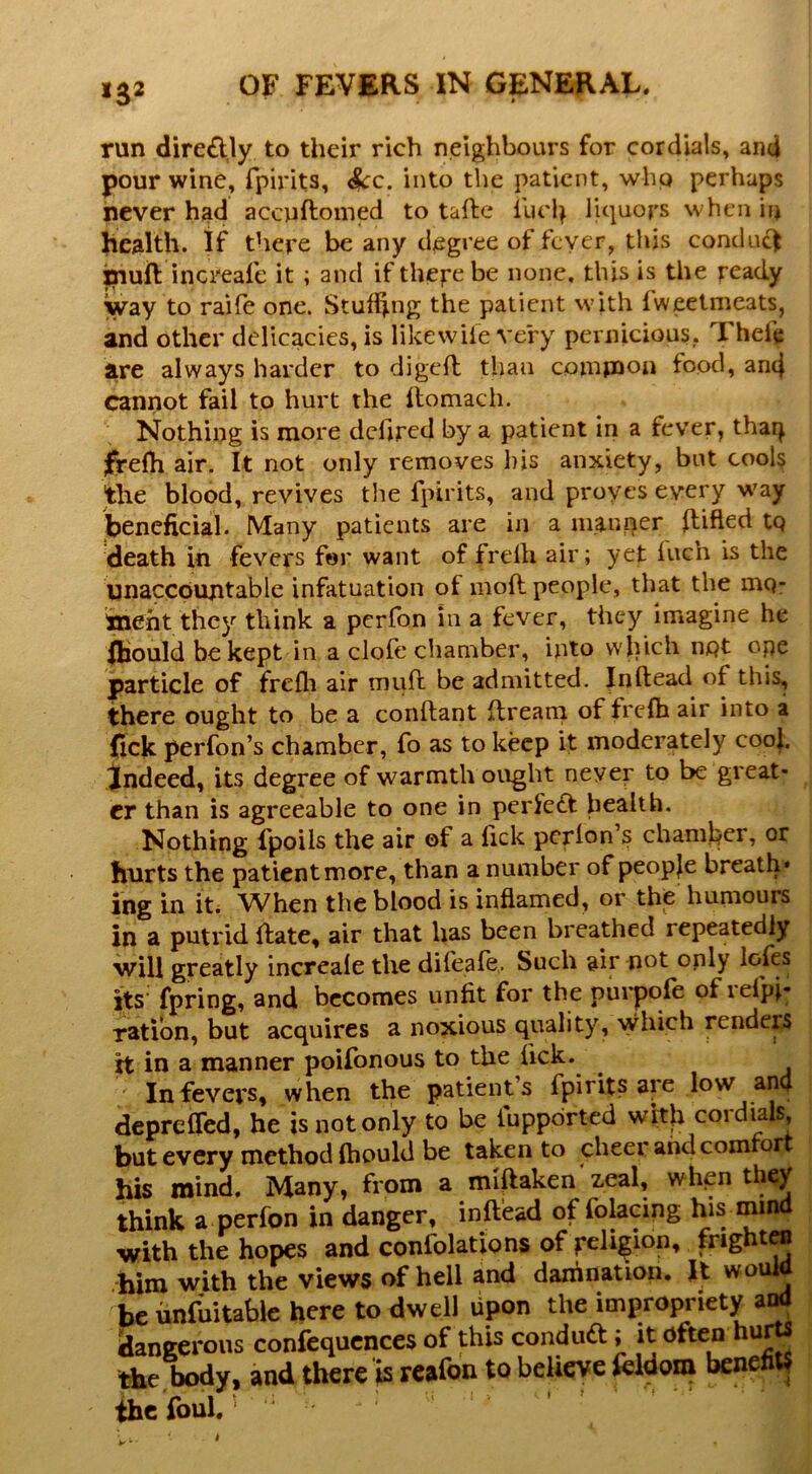 >3* I run diredly to their rich neighbours for cordials, and pour wine, fpirits, ^c. into the patient, whp perhaps never had accuftomed to tallc liquors when in health, if there be any degree of fever, this conduc) xnuft increafe it ; and if therebe none, this is the ready way to raiie one. Stuffing the patient with fweetmeats, and other delicacies, is likewiie very pernicious, Thefe are always harder to digefl than coinpaon food, an4 cannot fail to hurt the flomacii. Nothing is more dchred by a patient in a fever, tharj jprefh air. It not only removes his anxiety, but cools the blood, revives the fpirits, and proyes every way jbeneficial. Many patients are in a manner ftifled tp death in fevers for want of frefh air; yet fuch is the unaccountable infatuation of moft people, that the mp’ lineht they think a perfon in a fever, they imagine he Ihould be kept in a clofe chamber, into wliich npt ope jparticle of frefli air muft be admitted. In (lead of this, there ought to be a conftant ftreani of frefh air into a (ick perfon’s chamber, fo as to keep it moderately coof. indeed, its degree of warmth ought never to be great- er than is agreeable to one in perfe£t health. Nothing fpoils the air of a fick pcrlon’s chaml^er, or hurts the patient more, than a number of peopfe breath* ing in it. When the blood is inflamed, or the humours in a putrid ffate, air that has been breathed repeatedly will greatly increale the difeafe,. Such air not only l<jfcs its fpring, and becomes unfit for the purpofe of lefpi- ration, but acquires a noxious quality, which renders H in a manner poifonous to the lick. ^ ' In fevers, when the patient’s fpirits are low and depreffed, he is not only to be tuppdrted with coidial^ but every method fhould be taken to cheer and comrort his mind. Many, from a miftaken'zeal, when tl^y think a perfon in danger, inft’ead of folacing his mind with the hopes and confolations of religion, fnghtcB him with the views of hell and damnation. Jt woiO j be iinfuitable here to dwell upon the impropriety dangerous confequcnces of this condud; it often hu^ ttie body, and there ^ reafon to believe benefit^ the foul.'