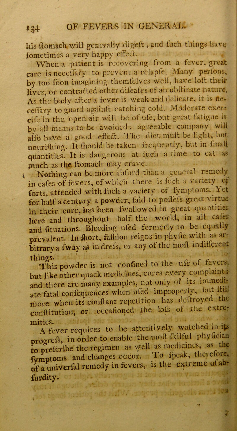 i$4- Ills ftomaclvwill gencFaliy digeft , and fuch things have lometimes a very happy elfed. , When a patient is recovering from a fever, great care is necelfary to prevent a relapfc. Many perfons, by too foon imagining themfelves well, have loll their Jives, or contrafted other difeales of an obilinate nature. As the body after a fever is weak and delicate, it is ne- celTary to guard againfl catching cold. Moderate exer: cife'in the, open air will be of ufe, but great fatigue is by all means to be avoided ; agreeable company will alfo have a good eheft. The diet muft be light, but noiirifhing. It fliould be taken frequently, but in fmali quantities. It is dangerous at inch a time to eat as inuch as the ftomach may crave, i Nothing can be more abfnrd than a general remedy Jn cafes'of fevers, of which there is fuch a variety of forts, attended with fuch a variety of fymptoms. Yet for half a century a powder, faid to poiTefs great virtue in their cure, has been fwallowed in great quantities here and throughout half the world, in all cafeS and fituations. Bleeding ufed formerly to be equally prevalent. In Oiort, falhion reigns in phyfic with as arr bitrarya fway as indrefs^ or any of the mod; indiuerent things. r c c This powder is not confined to the ufe or fevers, but like other quack medicines, cui'es every complaint^ and there are many examples, not only of its ate fatal confcquerices when ufed improperly, itiil more when its conftant repetition has deftroyed the conllitutiom, or occafioned the lofs of ihc extre- A fever requires to be attentively watched in ifcs oroerefs, in order to enable the moll Ilcilful phylician to preferibe the regimen as wefl as medicines, as the fvmptoms and changes occur. To fpeak, therefore, of a univerfal remedy in fevers, is the extreme of abr furdity. 1