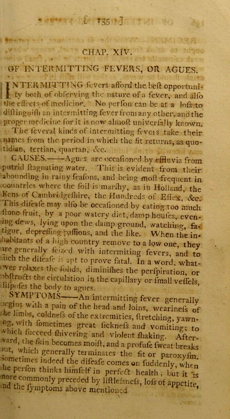 CHAP. XlV. OF 'iN'FEI? MITTING FEVERS, OR AGUES. INTERMITTING fevers afford the.beft opportuni- ty belli of obferving the nature of a fever, and alfb tlie dfccts of medicine. No perfon can be at a lofs .to diftinguilli an intermitting fever from any other, and the proper medicine for it is now ahnoft univerfaJiy known. The feveral kinds of inte^miitting feveis take their names from the period In whicli the fit returns, as quo- tidian, tertian, quartan, c^c. CAUSES. Agues are occafioned by effluvia from putrid ftagnating water. This is evident from their abounding in rainy feafons, and being moft frequent in countries where the foil is marfhy, as in Holland,, the Kens of Cambridgefiiire, the Hundreds of Efiex,' c^g: This difeafe may alfo be occafioned by eating too ’much ftone fruit, by a poor watery diet, damp houfes, even- ing dews, lying upon the, damp ground,'watchinn-, fa- tigue, deprefiing pafiions, and the like. When the in- .nabitants of a high country remove to a Ipvv one they ^re generally fei&^^ d with intermiting fevers, and to •nch the difeafe is apt to prove fatal. In a Word, what- Ta dimiiiifhes the perfpiration, or ^bfirufts the circulation in the capillary or fmall veflels, lilpoies the body to agues, SYMPTOMS An intermitting fever gencrallv * t ^ loins, wearineis of f^femities, aretcl.ing, yawn- r- T ? <ometimes great ficknefs and vomiting; to •vhicli fteceed fhivering and violent fliaking. After- varH, the 1km becomes moift.and a profufe fweat breaks Hit, which generally terminates tlie fit or paroxyfm 'ometimes indeed the difeafe comes on fuddenly, 4cn lie perfon thinks himfdf in perfeft health; but it -ic ■nore commonly preceded by lilHelsricfs, lofs of appetite nd the fymptoms above mentioned ^ ’