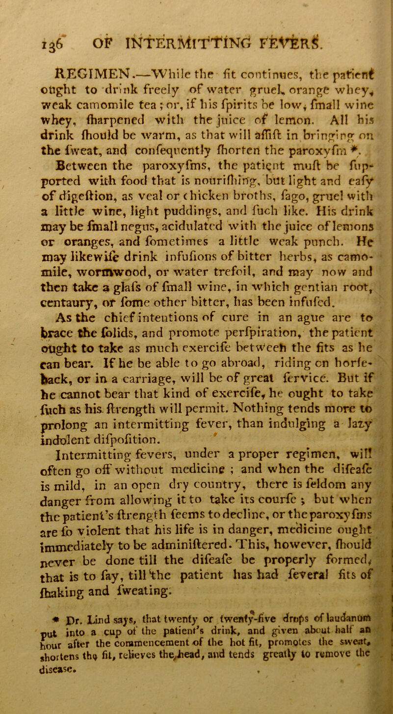 REGIMEN.—While the fit continues, the patient otight to ‘drink freely of water gruek orange whey, weak camomile tea ; or, if his fpirits be low^ fmall wine whey, (harpened with the juice of lemon. AH his drink IhoUld be warm, as that will afiiO: in bringing on the fweat, and confeqncntly jfhorten the paroxyfm *. Between the paroxyfms, the patient muft be fup- ported with food that is noiiriniing, but light and cafy of digeftion, as veal or chicken broths, fago, gniel with a little wine, light puddings, and fuch like. His drink njay be fmall negus, acidulated with the juice of lemons or oranges, and fometimes a little weak punch. He may likewife drink infufions of bitter herbs, as camo- mile, worxnwood, or water trefoil, and may now and then take a glafs of fmall wine, in which gentian root, centaury, of Ibme other bitter, has been infufed. As the chief intentions of cure in an ague are to brace tfie (blids, and promote perfpiration, the patient ought to take as much exercife betweeh the fits as he can bear. If he be able to go abroad, riding on horfe- back, or in a carriage, will be of great fervice. But if he cannot bear that kind of exercife, he ought to take Rich as his. llrength will permit. Nothing tends more to prolong an intermitting fever, than indulging a laxy indolent difpofition. Intermitting fevers, under a proper regimen, wil! often go off without medicine ; and when the difeafe is mild, in an open dry country, there is feldom any danger from allowing it to take its courfe ; but when the patient’s ftrength feems to decline, or the paroxyfms are fo violent that his life is in danger, medicine ought immediately to be aclminiftered. This, however, fhould never be done till the difeafe be properly formed, that is to fay, till‘the patient has had feveral fits of fhaking and fweating. ♦ JDr. Lind says, that twenty or twenty-five drops of laudanom put into a cup of the patient^s drink, and given abcut half an hour after the corarnencement of the hot fit, promotes the sweat, shortens tho fit, relieves the^ead, and tends greatly to remove the disease.