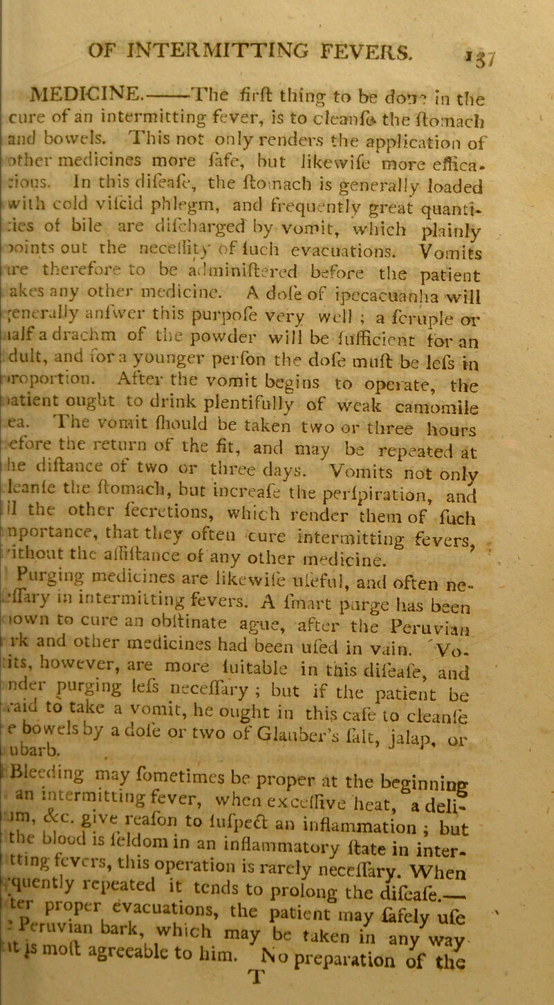 '37 MEDICINE. The firR thing to be do!r? in the cure of an intermitting fever, is to cicanfo the Romacli and bowels. This not only rcnder.s the application of other medicines more fafe, but iikewife more efhea- :ious. In this clifeafe, the ftomach is generally loaded with cold viicid phlegm, and frequently great quanti- ;ics of bile are difeharged by vomit, which plainly joints out the neceility of Inch evacuations. Vomits ire therefore to be adminiftered before the patient akes any other medicine. A dofe of ipecacuanha will generally anfwcr this purpofe very well ; a fcruple or lalf a drachm of the powder will be fiifficicnt tor an dult, and fora younger perfon the dofe mufl be lefs in iroportion. After the vomit begins to operate, the .atient ought to drink plentifully of weak camomile ea. The vorait fliould be taken two or three hours efore the return of the fit, and may be repeated at he diftance of two or three days. Vomits not onlv leanle the ftomach, but increafe the perlpiration, and il the othei fecretions, which render them of fuch nportance, that they often cure intermitting fevers ithovit the alTiltance of any other medicine. , Purging medicines are Iikewife iifeful, and often ne- j.-fTary m intermitting fevers. A fmart purge has been Mown to cure an obftinate ague, after the Peruvian I rk and other medicines had been ufed in vain. Vo- its, however, are more luitable in tnis difeafe, and nder purpng lefs neceffary ; but if the patient be .•aid to take a vomit, he ought in this cafe to cleanfe e bowels by a dofe or two of Glauber’s fait, jalap, or I ubarb. . j j » Bleeding may fometimes be proper at the beginnioe an intermitting fever, when exedhve heat, a deftT im, &c. give reafon to liifped an inflammation ; but le blood IS le domin an inflammatory Rate in inter- mg fevers, this operation is rarely neceffary. When •quently repeated it tends to prolong the difeafe.— er proper evacuations, the patient may fkfely ufe j moft agreeable to him. In o preparation of the T