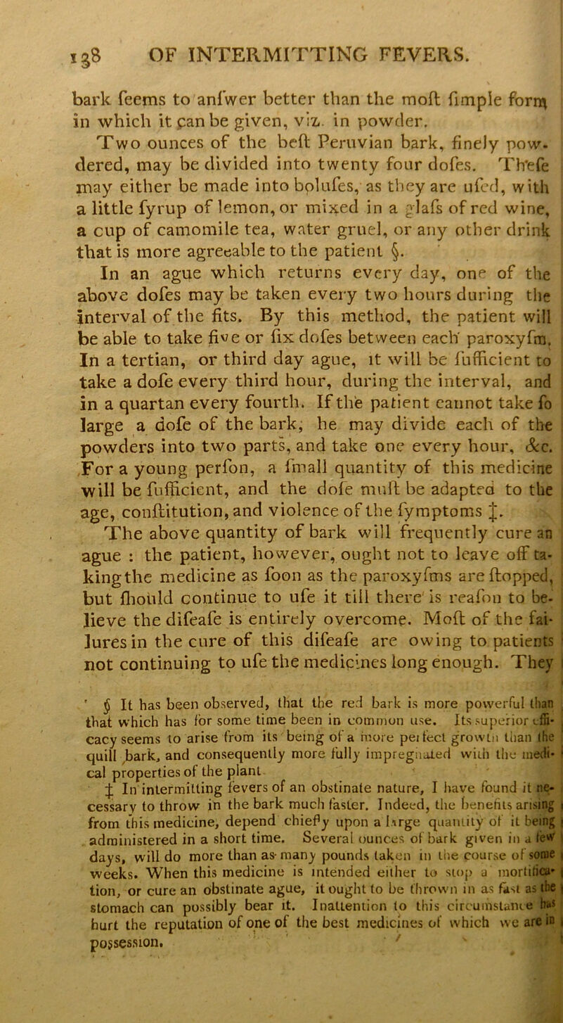 bark feems to anlwer better than the moft fimple form in which it pan be given, viz-, in powder. Two ounces of the beft Peruvian bark, finely pow. clered, may be divided into twenty four dofes. Th'efe may either be made into bolufes, as they are ufcd, with a little fyrup of lemon, or mixed in a glafs of red wine, a cup of camomile tea, water gruel, or any other drink that is more agreeable to the patient §. In an ague which returns every day, one of the above dofes may be taken every two hours during the interval of the fits. By this method, the patient will be able to take five or fix dofes between each paroxyfin. In a tertian, or third day ague, it will be lufficient to take a dofe every third hour, during the interval, and in a quartan every fourth. If the patient cannot take fo large a dofe of the bark, he may divide each of the powders into two parts, and take one every hour, See, Tor a young perfon, a finall quantity of this medicine will be fufficient, and the dole mull: be adapted to the age, conftitution, and violence of the fymptoms J. The above quantity of bark will frequently cure an ague : the patient, however, ought not to leave off ta- kingthe medicine as foon as the paroxyfms are flopped, but flioiild continue to ufe it till there is reafon to be- lieve the difeafe is entirely overcome. Mofl of the fai- lures in the cure of this difeafe are owing to patients not continuing to ufe the medicines long enough. They ' § It has been ob.served, that the red bark is more powerful th^ai that which has for some time been in common use. Its .superior cacy seems to arise from its being of a more peifecl growLn than !he quill ^bark, and consequently more fully impregnated with the inedi- ‘ cal properties of the plant f; In intermitting fevers of an obstinate nature, I have found it ne- cessary to throw in the bark much faster. Indeed, the henetiis arising i from this medicine, depend chiefy upon a Iirge quaniily of it being | administered in a short time. Several ounces of bark given in a teW I days, will do more than as-many pounds taken in the course of some | weeks. When this medicine is intended either to stop a mortilicii' ( tion, or cure an obstinate ague, it ought to be thrown in as fast as tte | stomach can possibly bear it. Inattention to this circumstance hs^ hurt the reputation of one of the best medicines of which we arc in i possession. ‘