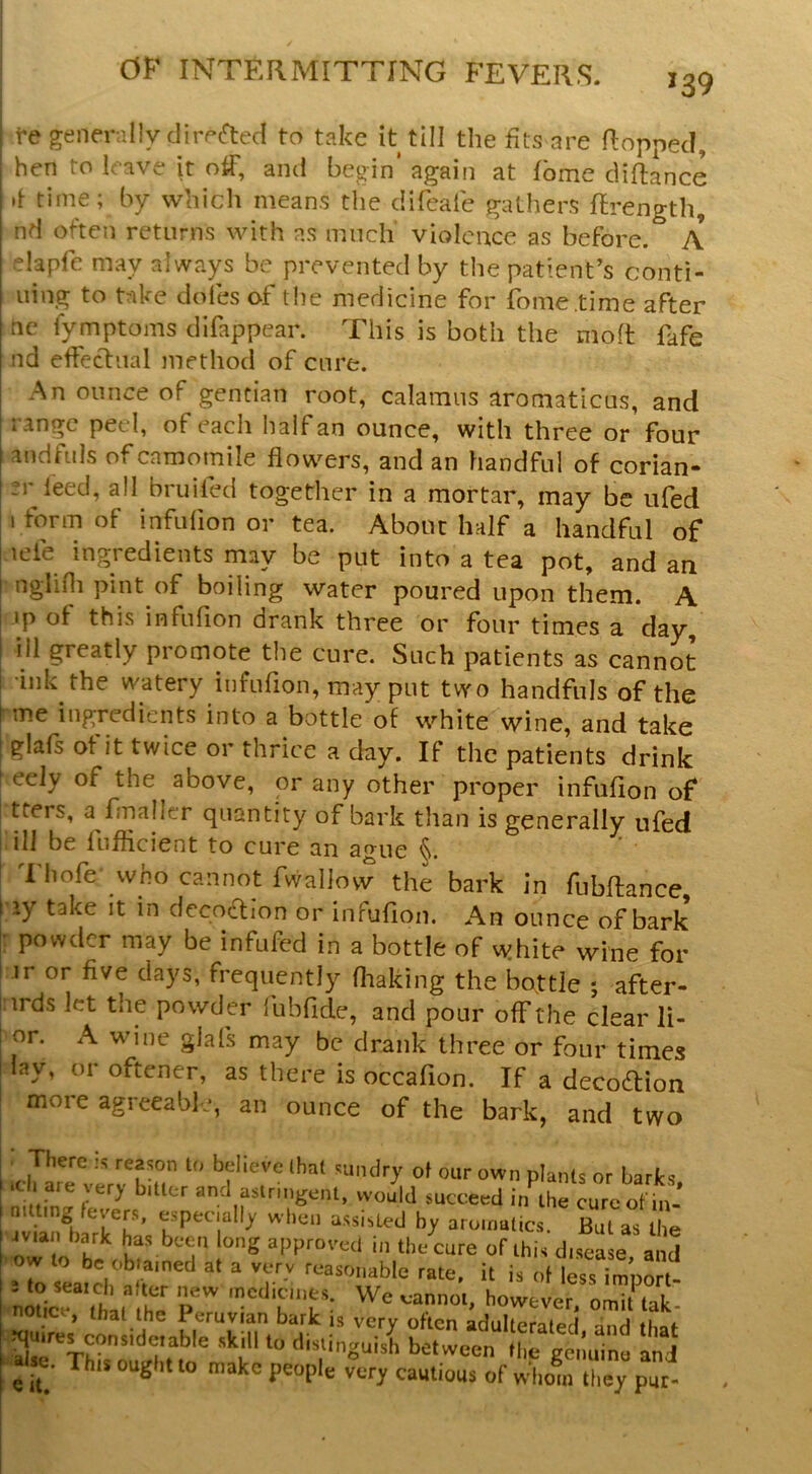 139 fe generally clirprted to take it till the fits are flopped, hen to leave it otF, and begin’ again at fbme diflance if time; by which means the clifeale gathers flrength, nd often returns with as much' violence as before. A elapfe may always be prevented by the patient’s conti- I uing to take doles of the medicine for fome.time after I nc fymptoms difappear. This is both the moft Me nd effectual method of cure. An ounce of gentian root, calamus aromaticus, and I i’^ngc peel, of each half an ounce, with three or four I andfuls of camomile flowers, and an handful of corian- ?r feed, all bruiled together in a mortar, may be ufed 1 form of infuflon or tea. About half a handful of leie ingredients may be put into a tea pot, and an nglifli pint of boiling water poured upon them. A I »p of this infuflon drank three or four times a day, ill greatly promote the cure. Such patients as cannot •ink the watery infuflon, may put two handfuls of the me ingredients into a bottle of white wine, and take I glafs of it twice or thrice a day. If the patients drink 1 eely of the above, or any other proper infuflon of I tters, a fmaller quantity of bark tlian is generally ufed ; ill be flijfflcient to cure an ague * Thofewho cannot fwaliovv the bark in fiibftance l ay take it in dccoaion or infuflon. An ounce of bark |; powder may be infufed in a bottle of white wine for ir or five days, frequently fliaking the bottle ; after- j.irds let the powder fubfide, and pour off the clear li- I or. A wine glafs may be drank three or four times I lay, or oftener, as there is occafion. If a decodion I more agreeable, an ounce of the bark, and two ■ There is reason to believe that sundry of our own plants or barks *ch are very bitter and astringent, would succeed in the curc ot h^ wianliaTk^has f ^i-^isted by aromatics. But as the o u approved in the cure of this disease and ow to be ob.ainecl at a very reasonable rate, it is of l^s impo^ f«r o™i‘ lak. , that the Peruvian bark is very often adulterated and thaf quires consideiable skill to distinguish between fl,e genuine and ^ se. This ought to make people very cautious of whom they pur-