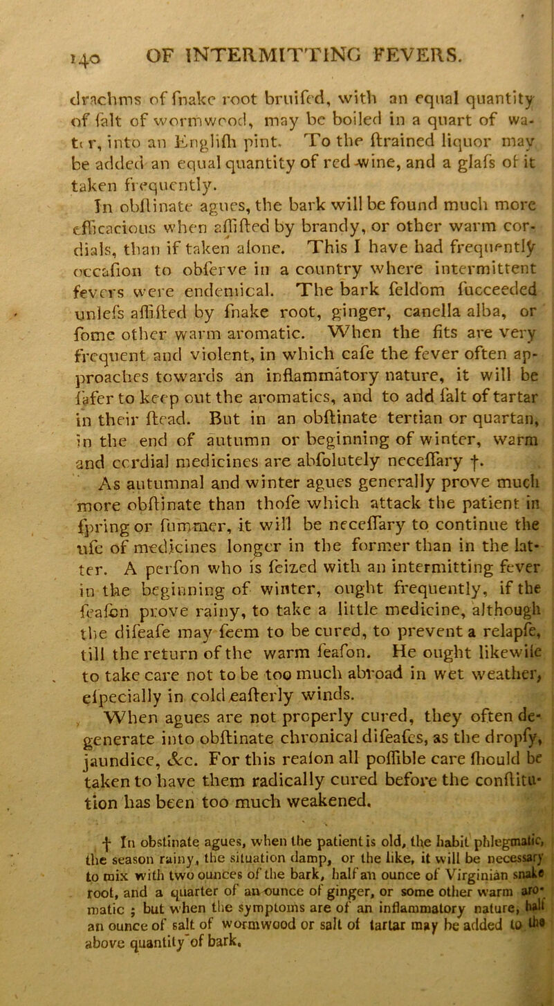 clrnchms of fnakc root bruifed, with an equal quantity of fait of worm wood, may be boiled in a quart of wa- ti r, into an Englifli pint. To the ftrained liquor may be added an equal quantity of red-wine, and a glafs of- it taken frequently. In obllinate agues, the bark will be found much more eflicacious when afilfted by brandy, or other warm cor- dials, than if taken alone. This I have had frequently occafion to obferve in a country where intermittent fevers were endemical. The bark feldom fucceeded unlefs affilled by fnake root, ginger, caneila alba, or fome other warm aromatic. When the fits are very frequent and violent, in which cafe the fever often ap- proaches towards an inflammatory nature, it will be fafer to keep out the aromatics, and to add fait of tartar in their Read. But in an obftinate tertian or quartan, in the end of autumn or beginning of winter, warm and cordial medicines are abfolutely neceffary As autumnal and winter agues generally prove much more obflinate than thofe which attack the patient in fpringor fummer, it will be neceffary to continue the ufc of medicines longer in the former than in the lat- ter. A perfon who is feiz-ed with an intermitting fever in the beginning of winter, ought frequently, if the feafen prove rainy, to take a little medicine, although tlie difeafe may feem to be cured, to prevent a relapfe, till the return of the warm feafon. He ought likewUe to take care not to be too much abroad in wet weather, efpecially in cold ^aflerly winds. , When agues are not properly cured, they often de- generate into obftinate chronical difeafes, as the dropfy, jaundice, See. For this realon all poffible care fliould be taken to have them radically cured before the conftitu- tion has been too much weakened, f III obstinate agues, when the patient is old, the habit phlegmatic, the season rainy, the situation damp, or the like, it will be necessary to mix with two ounces of the bark, half all ounce of Virginian snake root, and a quarter of aa ounce of ginger, or some other warm aro- matic ; but when the symptoms are of an inflammatory nature, an ounce of salt of wormwood or sail of tartar may be added lo.d** above quantity of bark.