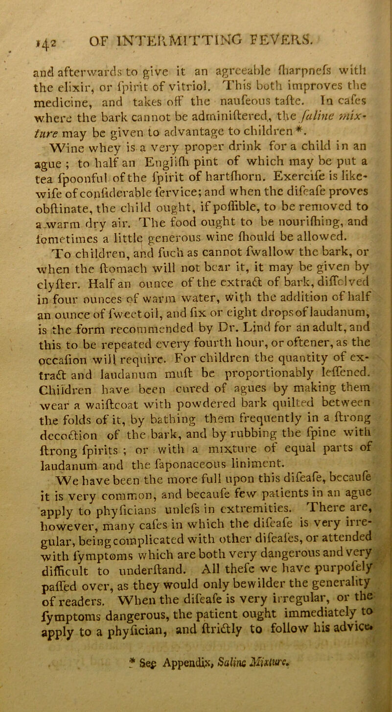 and afterwards to give it an agreeable fliarpnefs with the elixir, or Ipirit of vitriol. This both improves the medicine, and takes off the naufeous tafte. In cafes where the bark cannot be adrniiiiftered,, W\q fuline mix- ture may be given to advantage to children*. Wine whey is a very proper drink fora child in an ague ; to half an Engiifh pint of which may be put a tea fpoonful of the fpirit of hartfliorn. Exercife is like- wife of conliderable fervice; and when the difeafe proves obflinate, the child ought, if poffible, to be removed to a-warm dry air. The food ought to be nourifliing, and lometimes a little generous wine fliould be allowed. To children, and fuch as cannot fwallow the bark, or when the ftomach will not bear it, it may be given by clyfter. Half an ounce of the extrad of bark, diffclved in four ounces of warm water, with the addition of half an ounce of fweetoil, and fix or eight drops of laudanum, is the form recommended by Br. Lind for an adult, and this to be repeated every fourth hour, or oftener, as the crccafion will require. For children the quantity of ex- traft and laudanum muft be proportionably leffencd. Children have been cured of agues by making them wear a waiftcoat with powdered bark quilted between the folds of it, by bathing them frequently in a ftrong decoftion of the bark, and by rubbing the fpine with ftrong fpirits ; or with a mixture of equal parts of laudanum and the faponaceous liniment. We have been the more full upon this difeafe, bccaufe it is very common, and becaufe few patients in an ague apply to phyficians unlefs in extremities. There are, however, many cafes in which the difeafe is very irie- gular, being complicated with other difeafes, or attended with fymptoms which are both very dangerous and very difficult to underhand. All thefe we have purpofely pafled over, as they would only bewilder the generality of readers. When the difeafe is very irregular, or the: fymptoms dangerous, the patient ought immediately to apply to a phyftcian, and ftridtly to follow his advice* * Sep Appendix, %oX\m Muliu'c^,