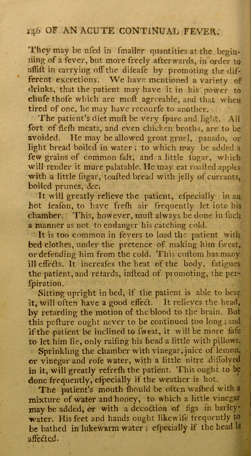They may be ufed in Imaller quantities at the begin- riing of a fever, but more freely afterwards, in’order to aifift in carrying off the difeafe by promoting tlie dif- ferent excretions. We have mentioned a variety of drinks, that the patient may have it in his power to chufe thofe which are mofl agreeable, and that when tired of one, he may have recourfe to another. The patient’s diet muff be very fpare and light. All fort of flefti meats, and even chicken broths, are to be avoided. He may be allowed groat gruel, panado, or light bread boiled in water ; to which may be added a few grains of common fait, and a little fugar, which will render it more palatable. He may eat roafted apples with a little fugar, toafted bread with jelly of currants, boiled prunes, &c. It will greatly relieve the patient, efpecially in an hot leafon, to have freffi air frequently let into his chamber. This, however, muff always be done in fucU a manner as not to endanger his catching cold. It is too common in fevers to load the patient with bed clothes, under the pretence of making him fweat, or defending him from the cold. This cuftom has many ill effects. It increafes the heat of the body, fatigues the patient, and retards, inftead of promoting, the per- fpiration. Sitting upright in bed, if the patient is able to bear it, will often have a good effect. It relieves the head, by retarding the motion of the blood to the brain. But this pcfture ought never to be continued too long;and if the-patient be inclined to fweat, it will be more lafe to let him lie, only railing his head a little with pillows. Sprinkling the chamber with vinegar, juice of lemon, or vinegar and rofe water, with a little nitre diffolved in it, will greatly refrefh the patient. This ought to be done frequently, efpecially if the weather is hot. The patient’s mouth Ihould be often walhed wdth a mixture of water and honey, to which a little vinegar may be added, or with a decodtion of figs in barley- water. His feet and hands ought like wife frequently to be bathed in lukewarm water ; efpecially if the head is affected.