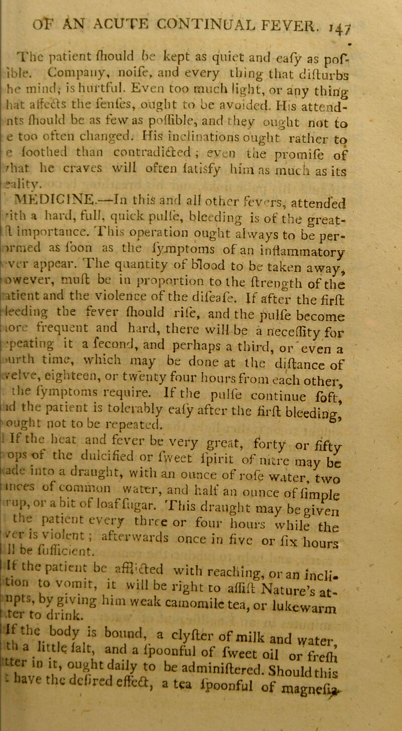 • The patient fliould he kept as quiet and eafy as pof- ible. Company, noife, and every thing that didurbs he mind,' is luirtfnl. Even too much light, or any thing liat atfecls tlie fenles, ought to be avoided. His attend- nts fhould be as few as poflible, and they ought not to e too often changed. His inclinations ought rather to c foothed than contradided ; even the promife of diat he craves will often (atisfy him ns much as its eaiity. MkiDIClNE.—In this and all other fevers, attended 'ith a hard, full, quick pulle, bleeding is of the great- d importance. This operation ought always to be per- )rmed as foon as the lymptoins of an inflammatory ■ver appear. The quantity of blood to be taken avyay^ owever, mnfl; be in proportion to the ftrength of the atient and the violence of the difeafe. Jf after the firlt leeding the fever fhould rife, and the pulfe become lore frequent and hard, there will be a neceflity for .peating it a fecond, and perhaps a third, or even a mrth time, which may be done at the difliance of -/elve, eighteen, or twenty four hours from each other, the fymptoms require. If the pulfe continue foft’ id the patient is tolerably cafy after the firfl bleeding’ ought pot to be repeated. i If the heat and fever be very great, forty or fifty- ops of the dulcified or Tweet fpirit of nitre may be ade into a draught, with an ounce of rofe water two mces of common water, and half an ounce of fimole rup, or a bit of loaf fugar. This draught may be given the patient every three or four hours while the ^^^^I’^vards once in five or fix hours 11 be liirlicient. If the patient be afp.ifted with reaching, or an incl!- tion to vomit, it will be right to affift Nature’s at- erto^dUnk^ camomile tea, or lukewarm Iphe body is bound, a dyfler of milk and water 1 a little lalt, and a Ipoonful of fweet oil or freflt er in it, ought daily to be adminiftered. Should this - have the dchred effeG, a tea Ipoonful of magnef^