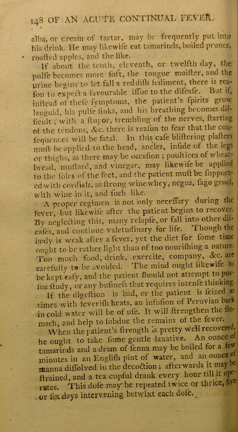 t48 of AlSl ACIFFE CONTINUAL FEVFA. alba, or crcnm of tartar, may be frequently put into his drink. He may likewife eat tamarinds, boiled prunes, roaftc'd apples, and the like. If about the tenth, eleventh, or twelfth day, the pulfe becomes more loft, the tongue moifter, and the urine begins to let fall a reddilh lediment, there is rea- fon to expefl a favourable ilfue to the difeafe. But if, inllead of thefe fymptoms, the patient’s fpirits grow languid, his pulfc links, and his breathing becomes dif- ficult ; with a ftupor, trembling of the nerves, ftarting of the tendons, &c. there is reafon to fear that the con- lequences will be fatal. In this cafe bliftering plafters mull; be applied to the head, ancles, in fide of the legs or thighs, as there may be occafion ; poultices of wheat- bread, muibird, and vinegar, may likewife be applied to the foies of the feet, and the patient mull be fupport- edwith cordials, asllrong wine whey, negus, fago grud, with wine in it, and Inch like. A proper regimen is not only necelTary during the fever, but likewife after the patient begins to recover. By negleding this, many relapfe, or fall into other dil- eafes, and continue valetudinary for life. Though the body is weak after a fever, yet the diet for fome time ought to be ratheiTight than of too nourilliing a nature. Too much food, drink, exercile, company, &c are carefully ta be avoided. The mind ought likewife to be kept eafy, and the patient fliotild not attempt to pm- luefludy, or any bufinefs that requires intenfe thinking. If the digeftion is bad, or the patient is feixed at times with feverifli heats, an infufion of Peruvian bark in cold water will be of ufe. It will ftrengthen the Ito- mach, and help to lubdue the remains of the fever. When the patient’s ftrength Is pretty well recovered, he ought to take foihe gentle laxative. ^ An ounce ot tamarinds and a dram of fenna may be boiled for a few minutes in an Englifli pint of water, and ai\ounce o icanna diffolved in the decoaion ; afterwards it ftrained, and a tea cupful drank every hour till it rates. This dofe may* be repeated twice^ or tlince, m . or fix days interv.ening betwixt each. dofe. ^