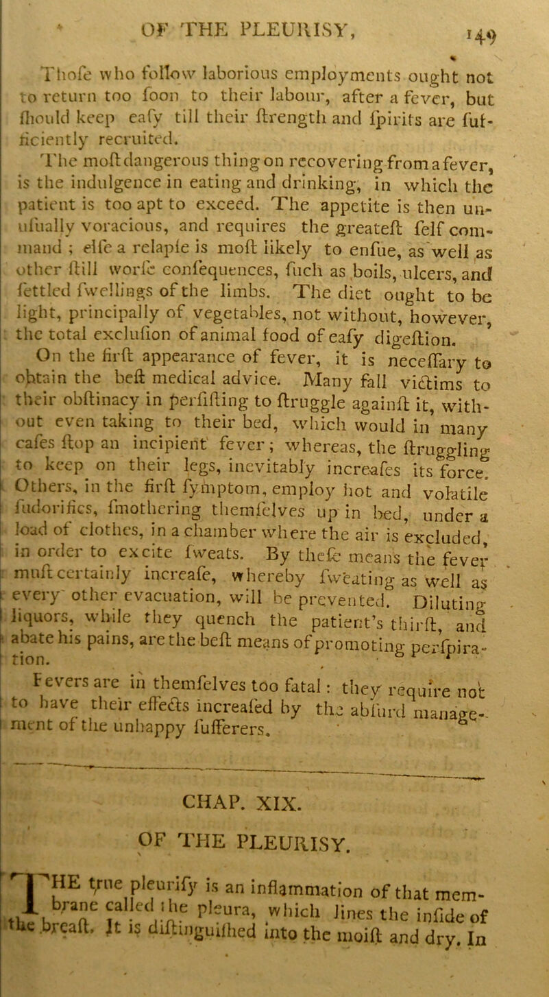 144) Thofe who follow laborious employments ought not to return too foon to their labour, after a fever, but nioiilcl keep eafy till their ftrengtii and fpirits are fut- ticiently recruited. The mofi; dangerous thing on recovering from a fever, is the indulgence in eating and drinking, in which the patient is too apt to exceed. The appetite is then un- idlially voracious, and requires the greateft felf com- mand ; elfe a relaple is moft likely to enfue, as well ,as other Ifili worib eonfequences, fuch as boils, ulcers, and lettlcd Twellings of the limbs. The diet ought to be light, principally of vegetables, not without, however, the total exclufion of animal food of eafy digeflion. * On the lirft appearance of fever, it is neceffary to obtain the beft medical advice. Many fall vidims to their obftinacy in perfifting to ftruggle againft it, with- out even taking to their bed, which would in’ many cafes flop an incipient' fever; whereas, the ftruggling- to keep on their legs, inevitably increafes its forced Others, in the firfl fyinptom, employ hot and vohatile fudorikes, fmothering themfelves up in bed, under a load of clothes, in a chamber where the air is excluded. in ordei to excite fweats. By thefc means the fever I muft certainly increafe, whereby fweating as well as I every other evacuation, will be prevented. Diluting i liquors, while they quench the patient’s third:, and abate his pains, are the befh means of promoting pei'lpira- Fevers are in themfelves too fatal; they requfr to have tlieir eflbas increafed by the ab'fnrd ma nient of the iiniiappy fulFerers, pure not manage- CHAP. XIX. T OF THE PLEURISY. HE tyiie pleurify is an inflammation of that mem- brane called ibe pleura, which lines the infide of