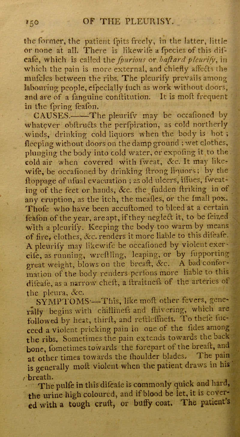 the former, the patient fpits freely, in the latter, little or none at all. There is likewlfe a fpecies of this dil- cafe, which is called the fpurioiis or hajlard pleurify^ in which the pain is more external, and chiefly aflcflts the mufcles between the ribs. The pleurify prevails among labouring people, cfpecially luch as work without doors, and are of a fanguine conftitution. It is mofl: frequent in the fpring feafon. CA-USES. The pleurifv may be occafioned by whatever obftrudts the perfpiration, as cold northerly winds, drinking cold liquors when the body is hot; fleeping without doors on the damp ground ; wet clothes, plunging the body into cold water, or expofing it to the cold air when covered vfith fweat. See. It may likcr wife, be occafioned by drinking ftrong liquors; by the ftoppage of ufual evacuation ; as old ulcers, ilfues, fweat- ing of the feet or hands, See. the fudden ftriking in of ^ any eruption, as the itch, the meafles, or the fmall pox. • Thofe who have been accuftomed to bleed at a certain feiifon of the year, are apt, if they negledt it, to be feiz,ed with a pleurify. Keeping the body too warm by means of fire, clothes. See. renders it more liable to this difeafe. ■ A pleurify may likewife be occafioned by violent exer- • cife, as running, wreflling, leaping, or by fupporting great weight, blows on the breaft. See. A bad confer- mation of the body renders perfons more liable to this^ ^ difeafe, as a narrow chefl;, a ftraitnels of the arteries of the pleura. Sec. SYMPTOMS-~This, like mofl; other fevers, gene- g rally begins with chilliiiefs and fliivering, which are M followed by heat, thirfli, and reftleffncis. To thefe fuc- ^ ceed a violent pricking pain in one of the fldes among.* the ribs. Sometimes the pain extends towards the back bone, fometimes towards the forepart of the breaft, and® at other times towards the Ihoulder blades. The pain® is generally moft violent when the patient draws in his® breath. ^ - The pulfe In this difeale is commonly quick and hard, - the urine high coloured, and if blood be let, it is cover- ' ed with a tough cruft, or buffy coat. The patient’s
