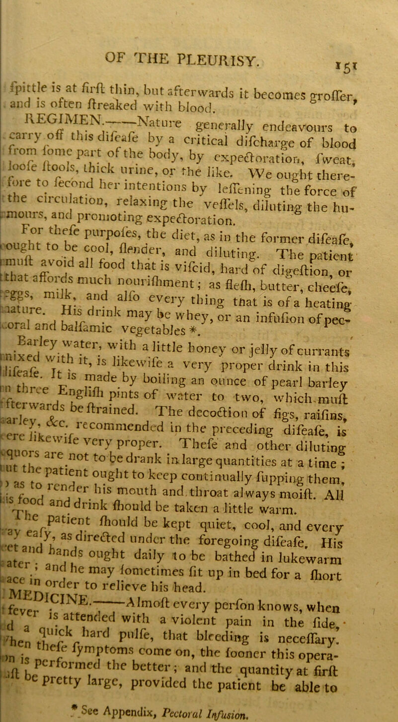 fpittle IS at firfl thin, but afterwards it becomes groffer. and IS often ftreaked with blood. generally endeavours to I carry off tins difcafe by a critical difeharge of blood : from iome part of the body, by expefloratior,, fweat. hiofe ffools, thick urine, or the like. We ought there- h/ by lefTening the force of the circu ation, relaxing the velTels, diluting the hu- rmours, and promoting expeftoration S i i oufht to be ‘be former difeafe, ought to be cool, flenaer, and diluting. The patient thafar°d'^ digeftfon, or ' “ggs m Ik T d’ ‘’‘■''bment; as flefli, butter, cheefe, 'tffure H- everything tnat is of a heating oral and ^ ‘ be whey, or an infufion of pec- ■oral and balfamic vegetabies*. ^ 1 nixed witT^r'-’ or jelly of currants ilifeafe Tr ^ ’ '^.bkewife a very proper drink in this I n three Fn onnee of pearl barley aiders ^'^be decoaion of figs, raif.ns, - ere ‘be preceding difeafe, is ere iikewife very proper. Thefe and other diluting uit the 0!.^°*^ to be drank inlarge quantities at a time ; S) as to re'd^ “tight to keep continually fuppiiig them, i'is fond mouth and throat always moift. AH ; .i° t^rink fhould be taken a little warm. ' av fhould be kept quiet, cool, and every I -eLi.d K tinder the foregoing difeafe. His Later- “t'ght daily to be bathed in lukewarm Uce In ^ d fometimes fit up in bed for a lliort “tder to relieve bis head. ( fever .‘^^bJE.—— AImoft every perfon knows, when id a attended with a violent pain in the fide,- t'hen fT'r r pnlfh, that bleeding is necelTary. on i, n “o®e on, the fooncr this opera- ^^'3 performed the better; and the quantity at firft pretty large, provided the patient be able to * See Appendix, Pectoral Ir^fusion,