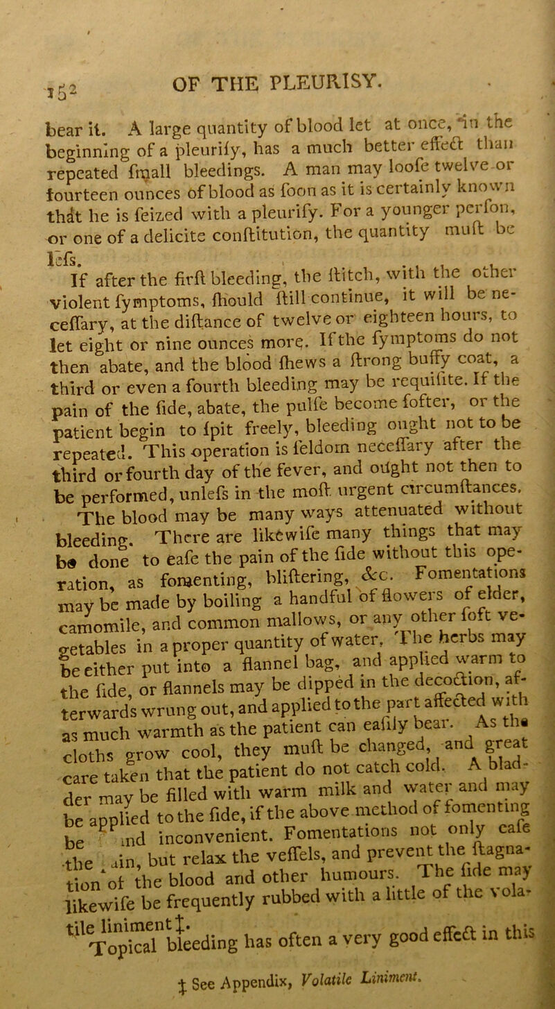 bear il. A large quantity of blood let at once, “in the beginning of a pleurily, has a much bettei effect than repeated fi^all bleedings. A man may loofe twelve or fourteen ounces of blood as foon as it is certainly kno v\ n thdt he is feiz-ed with a pleiirify. For a younger pcrfon, or one of a delicite conflitution, the quantity mult be Icfs. If after the firft bleeding, the Ititch, with the OLhei violent fymptoms, Ihould ftill continue, it will be ne- celTary, at the diltance of twelve or eighteen houis, to let eight or nine ounces morq. If the fymptoms do not then abate, and the blood ftiews a ftrong buffy coat, a third or even a fourth bleeding niay be requilite. It the pain of the fide, abate, the pulfe become fofter, or the patient begin to Ipit freely, bleeding ought not to be repeated. This operation is feldorn necelfary after the third or fourth day of the fever, and oilght not ^cn to be performed, unlefs in the moft urgent circumftances. The blood may be many ways attenuated without bleeding. There are likewife many things that may b« done to Cafe the pain of the fide without this ope- ration, as fonjenting, bliftering, Fomentations may be made by boiling a handful of floweis of elder, camomile, and common mallows, or any other foft ve- jretables in a proper quantity of water, I he herbs may be either put into a Hannel bag, and applied warm to the fide, or flannels may be dipped in the decodion, af- terwards wrung out, and applied to the part affected with as much warmth as the patient can eafily bear. As thi doThs grow cool, they muft be changed and great care taken that the patient do not catch cold. A bla der may be filled with warm milk and water and nriy brapplied to the fide, if the above method of fornenting be ^^md inconvenient. Fomentations not only cafe •the ain, but relax the veffels, and preveiU the ftagna- tion of the blood and other humours The fide ma> l^wife be frequently rubbed with a httle of the vola- bleeding has often a very good effedt in this % See Appendix, Volatile Liniment.