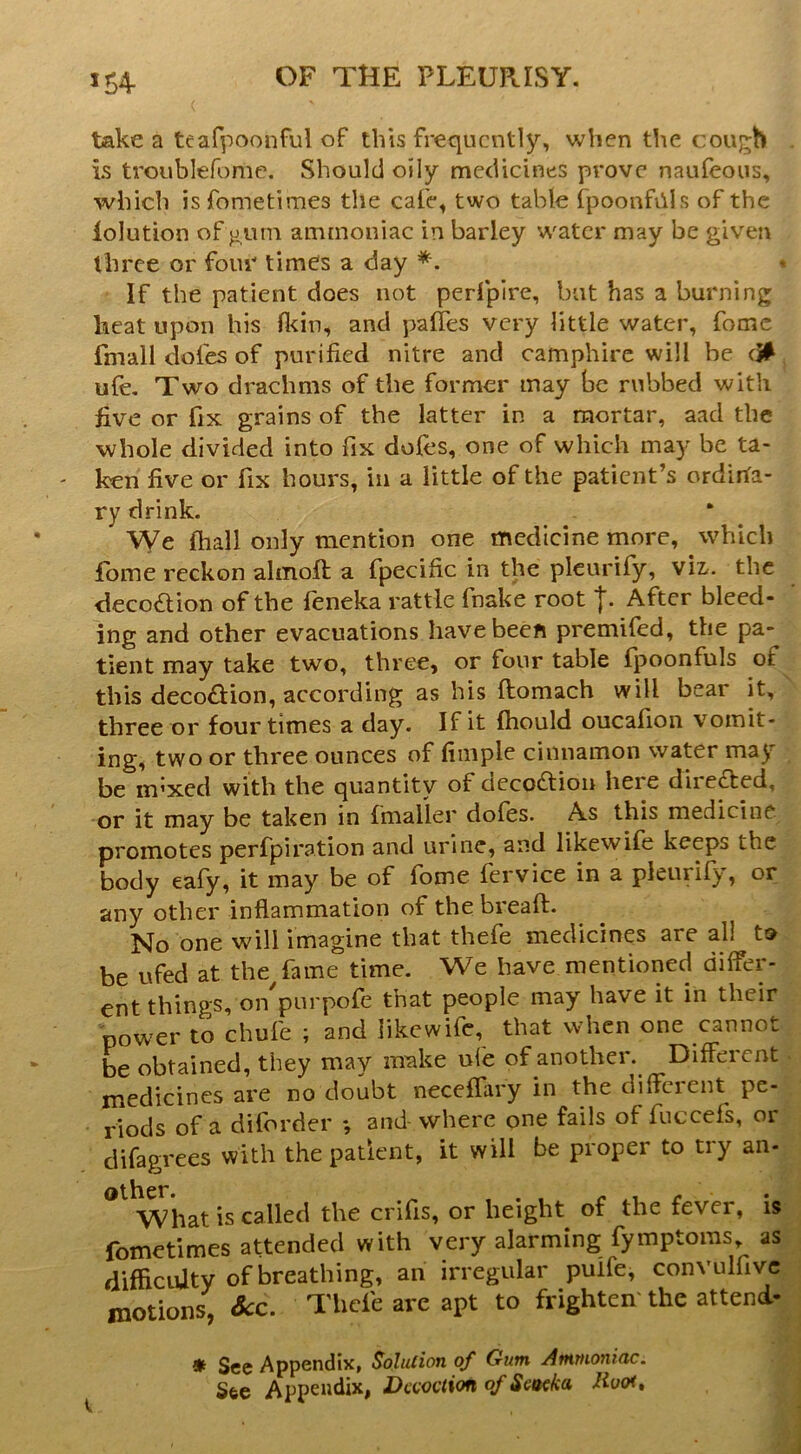 JS4- take a teafpoonful of this frequently, when the cough . is troublefome. Should oily medicines prove naufeous, which isfometimes the cafe, two table fpoonfiils of the lolution of gurn ammoniac in barley water may be given three or four times a day If the patient does not perfpire, but has a burning heat upon his Oein, and palTes very little water, fomc fmall dofes of purified nitre and camphire will be ufe. Two drachms of the former may be rubbed with five or fix grains of the latter in a mortar, aad the whole divided into fix doles, one of which may be ta- ken five or fix hours, in a little of the patient’s ordina- ry drink. We fhall only mention one medicine more, which fome reckon almofi; a fpecific in the plcurify, viz,, the decoaion of the feneka rattle fnake root After bleed- ing and other evacuations have been premifed, the pa- tient may take two, three, or four table fpoonfuls of this decoaion, according as his ftomach will bear it, three or four times a day. If it fhould oucafion vomit- ing, two or three ounces of fimple cinnamon water may be m^xed with the quantity of decoaion here direaed, or it may be taken in fmaller dofes. As this medicine promotes perfpiration and urine, and likewife keeps the body eafy, it may be of fome fervice in a pleurify, or any other inflammation of the breaft. No one will imagine that thefe medicines are all t» be ufed at the/ame time. We have mentioned differ- ent things, that people may have it in their pow'cr to chufe ; and likewife, that when one cannot he obtained, they may irake ufe of another. Different medicines are no doubt neceflary in the different pe- riods of a diforder •, and where one fails of fuccefs, or clifagrees with the patient, it will be proper to try an- What is called the crifis, or height^ of the fever, is fometimes attended with very alarming fymptoms, as difficiUty of breathing, an irregular puife, convulfivc.- motions, See. Thefe are apt to frighten' the attend- ! * See Appendix, Solution of Gum Ammoniac. See Appendix, Decoction of SoKka Rooi,
