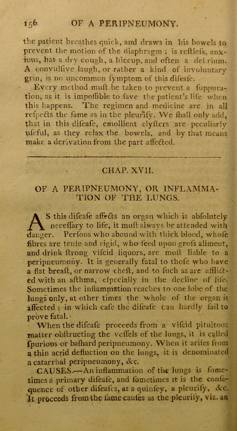 the patient breathes quick, and draws in his bowels to prevent the motion of the diaphragm ; is reftlefs, anx- ious, has a dry cough, a liiccup, and often a del riiim. A convulfive laugh, or rather a kind of involuntary grin, is no uncommon fymptom of thisdifeafe. Every method muft be taken to prevent a fuppura- tion, as it is impoffible to fave the patient’s life when this hiappens. The regimen and medicine are in all refpedls the fame as in the pleunfy. We fliall only add, that in this difeafe, emollient clyfters are peculiarly ufeful, as they relax the bowels, and by that means make a derivation from the part affedled. CHAP. XVII. OF A PERIPNEUMONY, OR INFLAMMA- TION OF THE LUNGS. AS this difeafe affefts an organ which is abfolutely neceffary to life, it muft always be attended with danger. Perfons who abound with thick blood, whofe fibres are tcnle and rigid, who feed upon grofs aliment, and drink ftrong vifeid liquors, are mofl liable to a peripneumohy. It is generally fatal to thofe vdio have a flat breafl, or narrow cheft, and to fuch as arc afflict- ed with an afthma, elpccially in the decline of life. Sometimes the inflammation reaches to one lobe of the lungs only, at other times the whole of the organ is affected : in which cafe the difeafe can hardly fail to prove fatal. ^ When the difeafe proceeds from a vifeid pituitous matter obflructing the veflels of the lungs, it is called fpurions or bafhard peripneumony. When it ariles from a thin acrid defluction on the lungs, it is denominated a catarrhal peripneumony, &c. CAUSES.—An inflammation of the lungs is fome- times a primary difeafe, and fometimes it is the confe- quence of other difeafes, as a quinfey, a pleurify. See, It proceeds from the fame cauies as the pleurify, viz,, an
