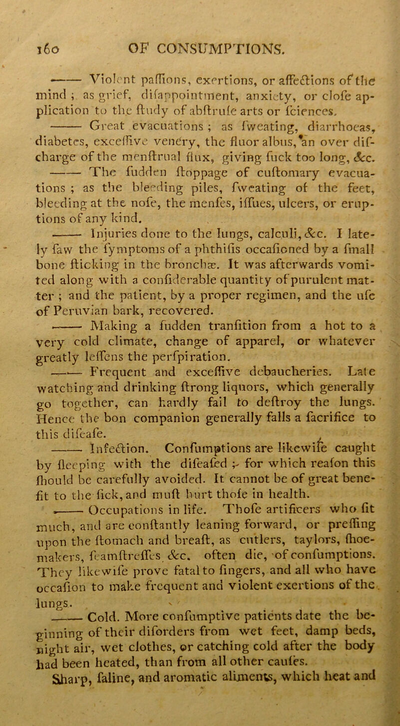 • Violent paflions, exertions, or affe£lions of the mind ; as grief, difappointment, anxiety, or clofe ap- plication to the fludy of abffrule arts or fciences. Great evacuations ; as fweating, diarrhoeas, diabetes, excefiive venery, the floor albus,*an over dif- charge of the menftroal flux, giving fuck too long. See, The fudden ftoppage of cuftomary evacua- tions ; as the bleeding piles, Aveating of the feet, bleeding at the nofe, the menfes, ifllies, ulcers, or erup- tions of any kind. Injuries done to the lungs, calculi,&c. I late- ly faw the iymptoms of a phthifis occafioned by a fmall bone flicking in the bronchas. It was afterwards vomi- ted along with a confiderable quantity of purulent mat- ter ; and the patient, by a proper regimen, and the ufe of Peruvian bark, recovered. Making a fudden tranfition from a hot to a very cold climate, change of apparel, or whatever greatly leflens the perfpiration. — Frequent and exceflive debaucheries. Late watching and drinking flrong liquors, which generally go together, can hardly fail to deflroy the lungs. Hence the bon companion generally falls a facrifice to this difeafe. Infe£lion. Confumptions are likewiie caught by fleeping with the difeafed for which reafon this fhould be carefully avoided. It cannot be of great bene- fit to the Tick, and mufl hurtthofe in health. Occupations in life. Thofe artificers who fit much, and are conflantly leaning forward, or prefling upon the flomach and breafl, as cutlers, taylors, (hoe- makers, flamflrefies Sec, often die, -of confumptions. They likewife prove fatal to fingers, and all who have occafion to make frequent and violent exertions of the . lungs. Cold. More confumptive patients date the be- ginning of their diforders from wet feet, damp beds, night air, wet clothes, or catching cold after the body- had been heated, than from all other caules. Sharp, faline, and aromatic alimente, which heat and