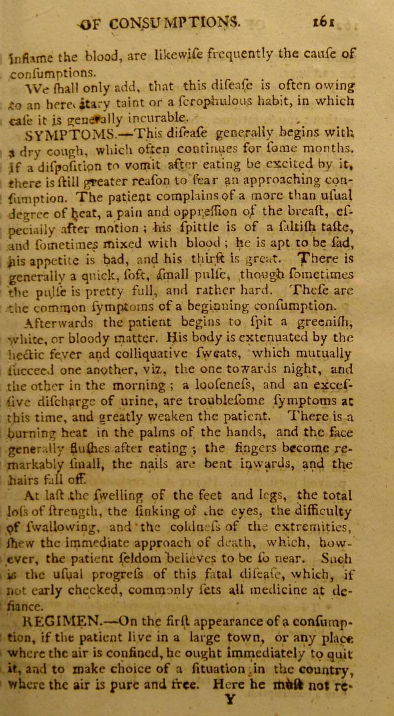 Inflame the blood, are likevvjfe frequently the caufe of confumptions. We fhall only add, that this difenfe is often owing an hereiitary taint or a fcropiiulpus habit, in which cafe it is generally incurable. SYMPTOMS.—This difeafe generally begins with 3 dry cough, which often continues for fome months, if a difpQfitipn to vomit after eating be excited by it, there isftill greater reafon to fear approaching con- fumption. The patiept complains of a more than ufual degree of l^cat, a pain and opppelTion of the breaft, ef- peciaily after motion ; his fpittle is of a ffttilh tafte, and fometimes mixed with blood ; he is apt to be fad, |iis appetite is bad, and his thlrft is great. There is generally a quick, foft, fraall pulfe, though fometimes the pulfe is pretty full, and rather hard. Thefe are Hhc common fymptoins of a beginning confumption. Afterwards the patient begins to fpit a grecnifli, white, or bloody matter. His body is extenuated by the lie^ic fever and colliquative fweats, which mutually fuccecJ one another, viz, the one towards night, and the other in the morning ; a loofenefs, and an excef- ilve difeharge of urine, are troublefome fymptoms ac this time, and greatly weaken the patient. There is a burning heat in the palms of the hands, and the face gcnerrdly flukes after eating the fingers become re- markably fmall, the nails are bent inwards, and the hairs fall off. At laft Xhc fweiling pf the feet and logs, the total lols of ftrength, the finking of die eyes, the difficulty pf fwallowing, and the coldnefs of the extremities, ffiew the irnmediate approach of death, which, how- ever, the patient feldom believes to be ib near. Such is the ufual progrefs of this fatal difeafe, which, if not early checked, commonly fets all medicine at de- fiance. KEGIMEN.—On the firfi appearance of a confump- tion, if the patient live in a large town, or any place where the air is confined, he ought immediately to quit it, and to make choice of a fituation .in the country, where the air is pure and free. Here he not rC‘ y