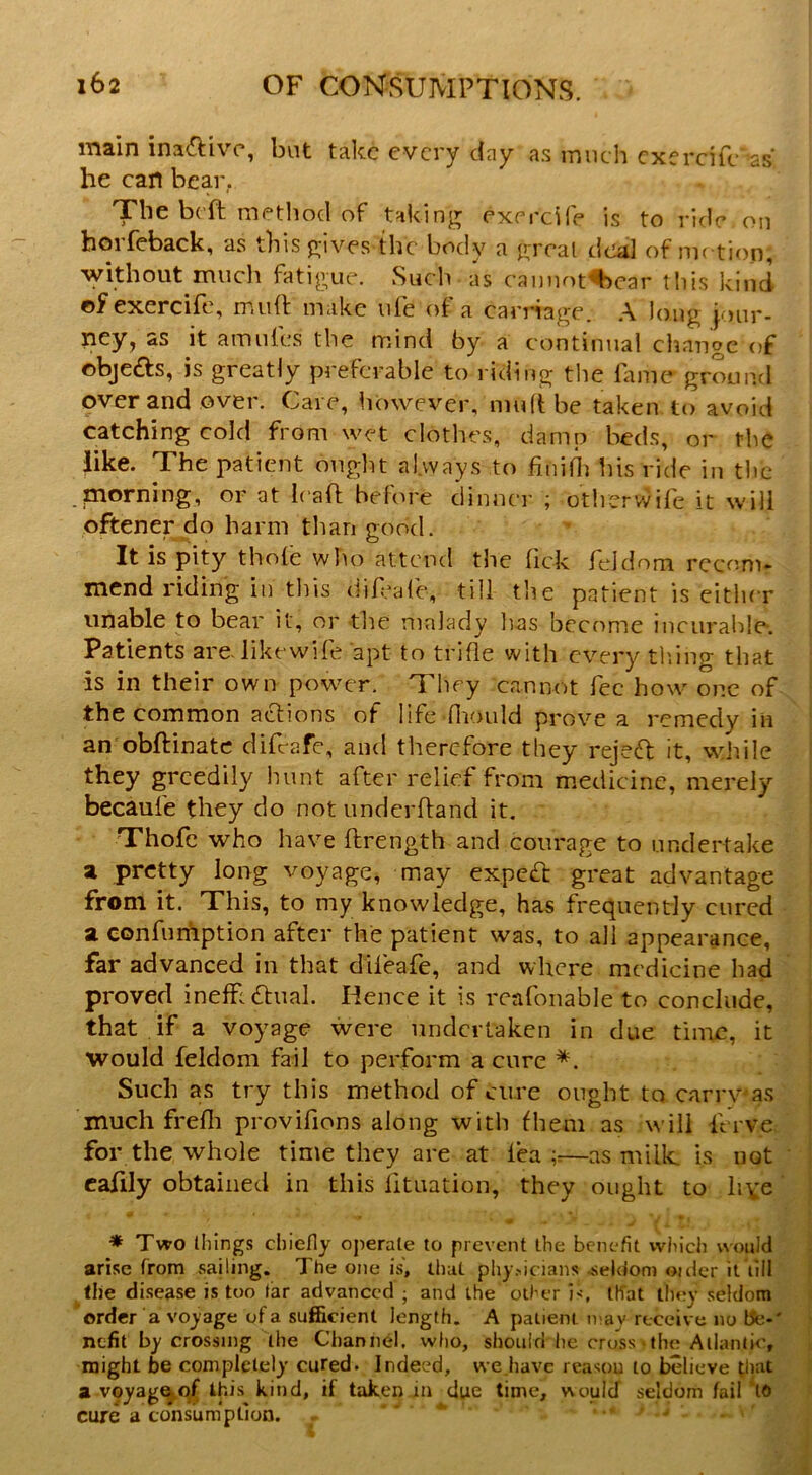 main ina^Hvc, but take every day as much cxercife •as he can bear. The beft method of taking cxercife is to ride on horfcback, as this gives the body a great tica] of metiop, without much fatigue. Such as cannof^car tliis kind ofexercife, mud: make ufe of a carriage. A long jour- ney, as it amufes the mind by a continual cliangc of ©bjeds, is greatly preferable to riding the lame grountl over and over. Care, iiowever, muftbe taken to avoid catching cold from wet clothes, damp beds, or the like. The patient ought always to finifli his ride in tlic .morning, or at leafl; before dinner ; otlierwile it will oftener do harm tlian good. It is pity thole who attend the lick rddom recom* mend riding in tliis dif-afe, till the patient is cither unable to bear it, or tlie malady Ivas become incurable-. Patients are-likewile apt to trifle with every tiling that is in their own powmr. They cannot fee how one of the common actions of life fliould prove a remedy in an obftinatc difc-afc, and therefore they rejeft it, wlule they greedily hunt after relief from medicine, merely becaufe they do not under Hand it. Thofc who have ftrength and courage to undertake a pretty long voyage, may expedl great advantage from it. This, to my knowledge, has frequently cured a confuniption after the patient was, to all appearance, far advanced in that dileafe, and where medicine had proved inelF £i:ual. Hence it is reafonable to conclude, that if a voyage were undertaken in due tiirtc, it would feldom fail to perform a cure *. Such as try this method of cure ought to carrv'as much frelli provifions along with fhem as will Icrve for the whole time they are at lea —as millc is not calily obtained in this lituation, they ought to live ♦ Two things chiefly operate to prevent the benefit which would arise from sailing. The one is, that phy.>icians .seldom ouicr it lill the disease is too tar advanced ; and the other i<, tffat they seldom order a voyage of a suificient length. A patient n>ay receive no tfe-' nefit by crossing the Channel, who, should he cross * the Atlantic, might be completely cured. Indeed, we.havc reason to believe a v©yagq,of this kind, if taken in due time, would seldom fail‘to cure a consumption. = «