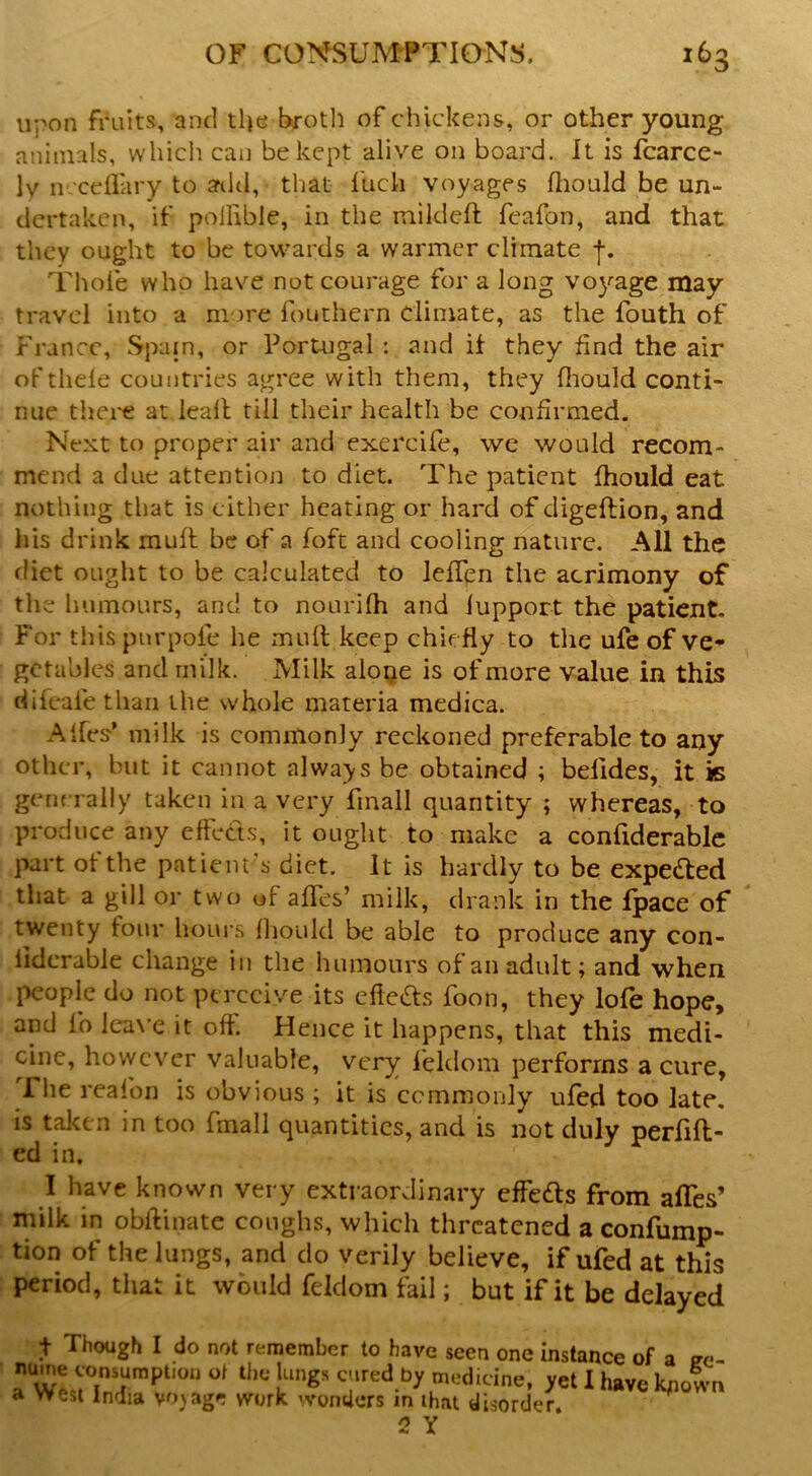 upon fruits, and tl|e brotli of chickens, or other young animals, which can be kept alive on board. It is fcarce- ly n-'ceflary to add, that fuch voyages fliould be un- dertaken, if poifible, in the mildeft feafon, and that they ought to be towards a warmer climate Thofe who have not courage for a long vo^^age may travel into a more fouthern climate, as the fouth of r rance, Spain, or Portugal : and if they find the air of thele countries agree with them, they fliould conti- nue there at Icall till their health be confirmed. Next to proper air and exercife, we would recom- mend a due attention to diet. The patient fhould eat nothing that is cither heating or hard of digeftion, and his drink muff be of a foft and cooling nature. All the diet ought to be calculated to IcfTen the acrimony of the humours, and to nourifh and lupport the patient. For thispnrpofe he muft keep chiefly to the ufe of ve- getables and milk. Milk aloije is of more value in this difeafe than the whole materia medica. Alfes’ milk is commonly reckoned preferable to any other, but it cannot always be obtained ; befides, it is generally taken in a very fmall quantity ; whereas, to produce any effects, it ought to make a confiderablc part of the patient's diet. It is hardly to be expected that a gill or two of affes’ milk, drank in the fpace of twenty four hours fliould be able to produce any con- lidcrable change in the humours of an adult; and when people do not perceive its effeas foon, they lofe hope, and lb lea\’e it off. Hence it happens, that this medi- cine, however valuable, very leldom performs a cure, The reafoii is obvious ; it is ccmnionly ufed too late, is taken in too fmall quantities, and is not duly perfift- ed in. I have known very extraordinary effects from affes’ milk in obftiiiate coughs, which threatened a confump- tion of the lungs, and do verily believe, if ufed at this period, that it would feklom fail; but if it be delayed t Though I do not remember to have seen one instance of a ^e- r wLiTnT*'''” cured by medicine, yet I have knotn a West India voyage work wonders in ihat disorder 2 Y
